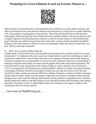 Promoting Go Green Solutions in such an Extreme Manner is...
Many mediums of information have advertisements about pollution, recycling, global warming, and
other environmental topics that promote reducing electrical power, or using more recyclable materials,
with a big emphasis on going green. Long sentence. These advertisements promote rash decisions
from people without giving them time to think about the available solutions. The preservation of earth
is hugely important, but promoting these solutions in such an extreme manner is more harmful than
good. Christians are called to be good stewards of the earth, so their solutions should be thoughtful,
balanced, and avoid extremes. I looked over you first paragraph. Make sure that you read before you
post. Write as concisely as possible.
In ... Show more content on Helpwriting.net ...
Another point of interest that comes from the bible is that humanity has a limited control over nature.
Ecclesiastes 8 12 emphasizes this point; man has a limited ability to control the challenges of earth. It
is ultimately within God s control of the earth that it will continue to flourish and provide. However,
Christians certainly have a responsibility to care for the earth. Christians efforts are not invalidated in
working to keep the earth healthy for nature and the people of the earth, both present and future. The
Lord God took the man and put him in the Garden of Eden to work it and take care of it (Genesis
2:15). It is important for all Christians to try and be helpful in efforts to keep the environment healthy.
Accordingly, Christians should be encouraged to help in any way that they believe to be the most
beneficial to them, and the environment. While the validity of humanity s impact on global warming is
unclear, there are other visible ways that humans impact the environment. Examples of these include
dumping toxic waste, land fill, littering, deforestation, and the pollution of populated areas. Christians
should support the initiatives that they think are most important whether that be helping with cleanups,
education, recycling, research, or other helpful endeavors. In doing so, the negative impact on the
environment from our society and life
... Get more on HelpWriting.net ...
 