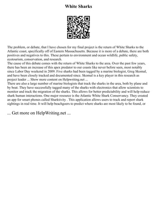 White Sharks
The problem, or debate, that I have chosen for my final project is the return of White Sharks to the
Atlantic coast, specifically off of Eastern Massachusetts. Because it is more of a debate, there are both
positives and negatives to this. These pertain to environment and ocean wildlife, public safety,
ecotourism, conservation, and research.
The cause of this debate comes with the return of White Sharks to the area. Over the past few years,
there has been an increase of this apex predator to our coasts like never before seen, most notably
since Labor Day weekend in 2009. Five sharks had been tagged by a marine biologist, Greg Skomal,
and have been closely tracked and documented since. Skomal is a key player in this research as
project leader ... Show more content on Helpwriting.net ...
There are also a large number of marine biologists that track the sharks in the area, both by plane and
by boat. They have successfully tagged many of the sharks with electronics that allow scientists to
monitor and track the migration of the sharks. This allows for better predictability and will help reduce
shark human interactions. One major resource is the Atlantic White Shark Conservancy. They created
an app for smart phones called Sharktivity . This application allows users to track and report shark
sightings in real time. It will help beachgoers to predict where sharks are most likely to be found, or
... Get more on HelpWriting.net ...
 