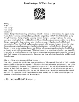 Disadvantages Of Tidal Energy
Britney
2015/12/16
Tidal Energy
Tidal Energy
Introduction
Climate change refers to any long term change in Earth s climate, or in the climate of a region or city.
This includes warming, cooling and changes besides temperature. (NASA Oct.2011) Earth is going
through the climate change of global warming. Climate change is causing a big threat that would
cause great catastrophe to the world and this problem will influence everyone around the world. These
changes are caused by the greenhouse gases which are produced when burning fossil fuels and
transportation. When fossil fuels are burned, they generate a fair amount of energy for people, but at
the same time, produce large amounts of pollution that damages our Earth. To slow down climate
change, we need to start making changes and shift our sole energy source from burning fossil fuels to
an alternative renewable energy source. While tidal energy is an interesting technology and is capable
of providing us a carbon free society, but it can never generate enough energy to reduce the burning of
fossil fuels because of the massive cost for the project and there is limited places in the world to install
the technology.
What is ... Show more content on Helpwriting.net ...
Tidal energy is converted based on the movements of tides. Tidal power is the result of Earth s rotation
combined with the sun and moon s gravity. The tides come mostly from the Moon s gravity and a little
from the Sun s gravity. So as the Earth rotates, the ocean surface rises and falls. Compared to nuclear
reserves or fossil fuels, the resource of tidal energy will not run out or end unless the sun and moon
does. Usually, there are two high tides and two low tides each day. With all the water moving up and
down, we can capture the kinetic energy from the tides. It works just like wind turbine except ocean
tides turn the blades instead of wind. (Climate Kids,
... Get more on HelpWriting.net ...
 