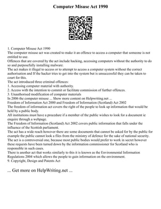 Computer Misuse Act 1990
1. Computer Misuse Act 1990
The computer misuse act was created to make it an offence to access a computer that someone is not
entitled to use.
Offences that are covered by the act include hacking, accessing computers without the authority to do
so and purposefully installing malware.
The act makes it illegal to access or to attempt to access a computer system without the correct
authorisation and If the hacker tries to get into the system but is unsuccessful they can be taken to
court for this.
The act introduced three criminal offences:
1. Accessing computer material with authority.
2. Access with the intention to commit or facilitate commission of further offences.
3. Unauthorised modification of computer materials
In 2006 the computer misuse ... Show more content on Helpwriting.net ...
Freedom of Information Act 2000 and Freedom of Information (Scotland) Act 2002
The freedom of information act covers the right of the people to look up information that would be
held by a public body.
All institutions must have a procedure if a member of the public wishes to look for a document ie
enquire through a webpage.
The Freedom of Information (Scotland) Act 2002 covers public information that falls under the
influence of the Scottish parliament.
The act has a wide reach however there are some documents that cannot be asked for by the public for
example the public cannot look a files from the ministry of defence for the sake of national security.
The act is a controversial one, because most public bodies would prefer to work in secret however
these requests have been turned down by the information commissioner for Scotland who is
responsible in such cases.
There is another act that works similarly to this it is known as the Environmental Information
Regulations 2004 which allows the people to gain information on the environment.
9. Copyright, Design and Patents Act
... Get more on HelpWriting.net ...
 