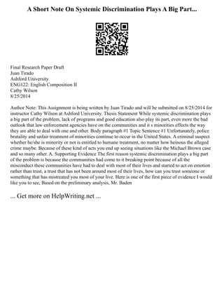 A Short Note On Systemic Discrimination Plays A Big Part...
Final Research Paper Draft
Juan Tirado
Ashford University
ENG122: English Composition II
Cathy Wilson
8/25/2014
Author Note: This Assignment is being written by Juan Tirado and will be submitted on 8/25/2014 for
instructor Cathy Wilson at Ashford University. Thesis Statement While systemic discrimination plays
a big part of the problem, lack of programs and good education also play its part, even more the bad
outlook that law enforcement agencies have on the communities and it s minorities effects the way
they are able to deal with one and other. Body paragraph #1 Topic Sentence #1 Unfortunately, police
brutality and unfair treatment of minorities continue to occur in the United States. A criminal suspect
whether he/she is minority or not is entitled to humane treatment, no matter how heinous the alleged
crime maybe. Because of these kind of acts you end up seeing situations like the Michael Brown case
and so many other. A. Supporting Evidence The first reason systemic discrimination plays a big part
of the problem is because the communities had come to it breaking point because of all the
misconduct these communities have had to deal with most of their lives and started to act on emotion
rather than trust, a trust that has not been around most of their lives, how can you trust someone or
something that has mistreated you most of your live. Here is one of the first piece of evidence I would
like you to see, Based on the preliminary analysis, Mr. Baden
... Get more on HelpWriting.net ...
 