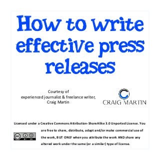 How to write
effective press
releases
Courtesy of
experienced journalist & freelance writer,
Craig Martin

Licensed under a Creative Commons Attribution-ShareAlike 3.0 Unported License. You
are free to share, distribute, adapt and/or make commercial use of
the work, BUT ONLY when you attribute the work AND share any
altered work under the same (or a similar) type of license.

 