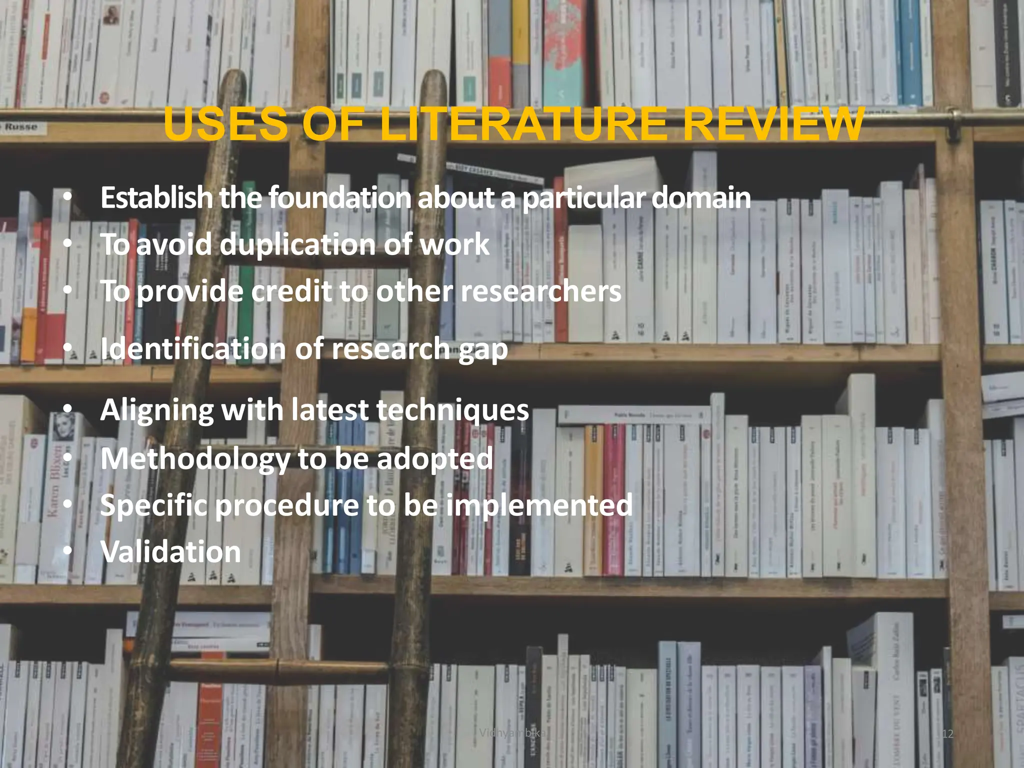 USES OF LITERATURE REVIEW
12
• Establishthefoundationaboutaparticulardomain
• Toavoid duplication of work
• To provide credit to other researchers
• Identification of research gap
• Aligning with latest techniques
• Methodology to be adopted
• Specific procedure to be implemented
• Validation
Vidhyambika
 