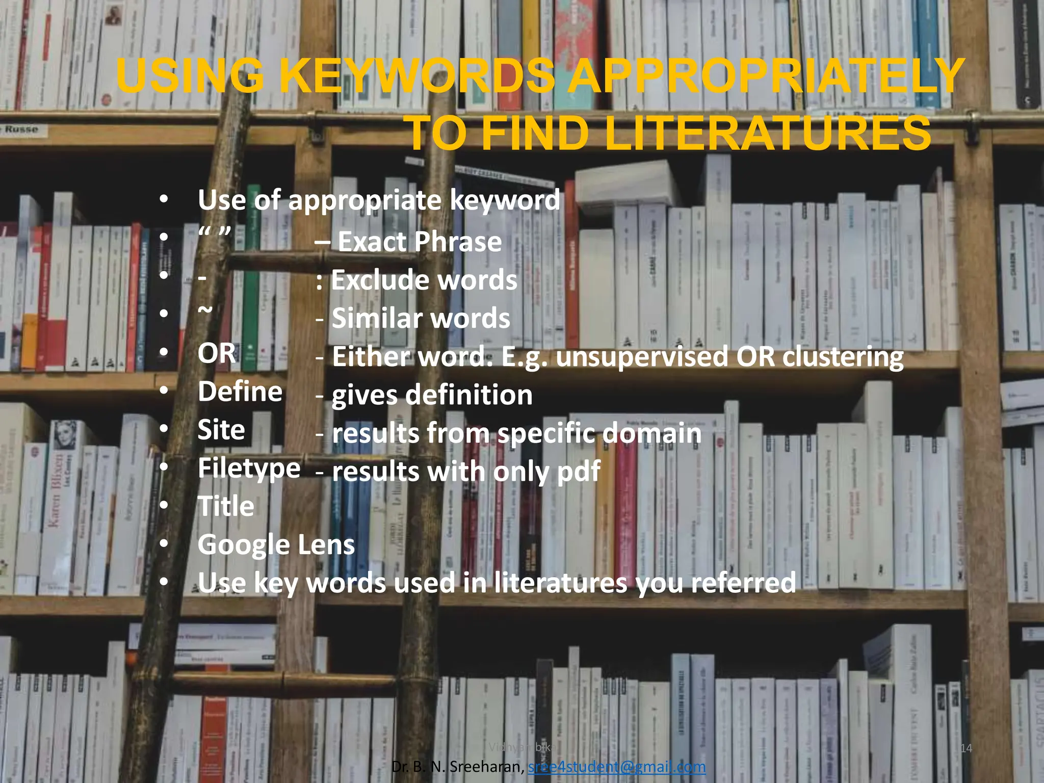 USING KEYWORDS APPROPRIATELY
TO FIND LITERATURES
Vidhyambika 14
Dr. B. N. Sreeharan, sree4student@gmail.com
– Exact Phrase
: Exclude words
- Similar words
- Either word. E.g. unsupervised OR clustering
- gives definition
- results from specific domain
- results with only pdf
• Use of appropriate keyword
• “ ”
• -
• ~
• OR
• Define
• Site
• Filetype
• Title
• Google Lens
• Use key words used in literatures you referred
 