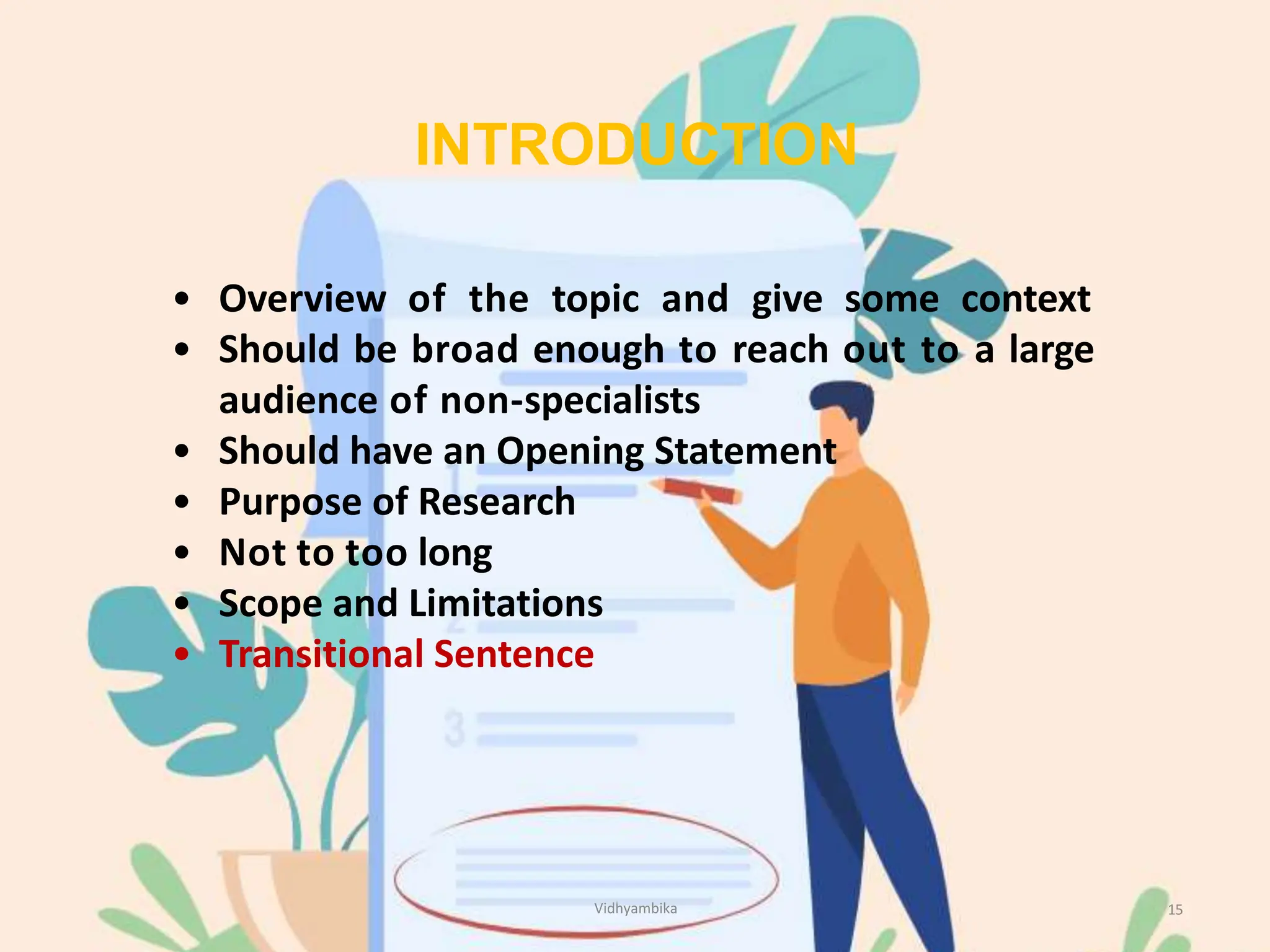 INTRODUCTION
15
• Overview of the topic and give some context
• Should be broad enough to reach out to a large
audience of non-specialists
• Should have an Opening Statement
• Purpose of Research
• Not to too long
• Scope and Limitations
• Transitional Sentence
Vidhyambika
 