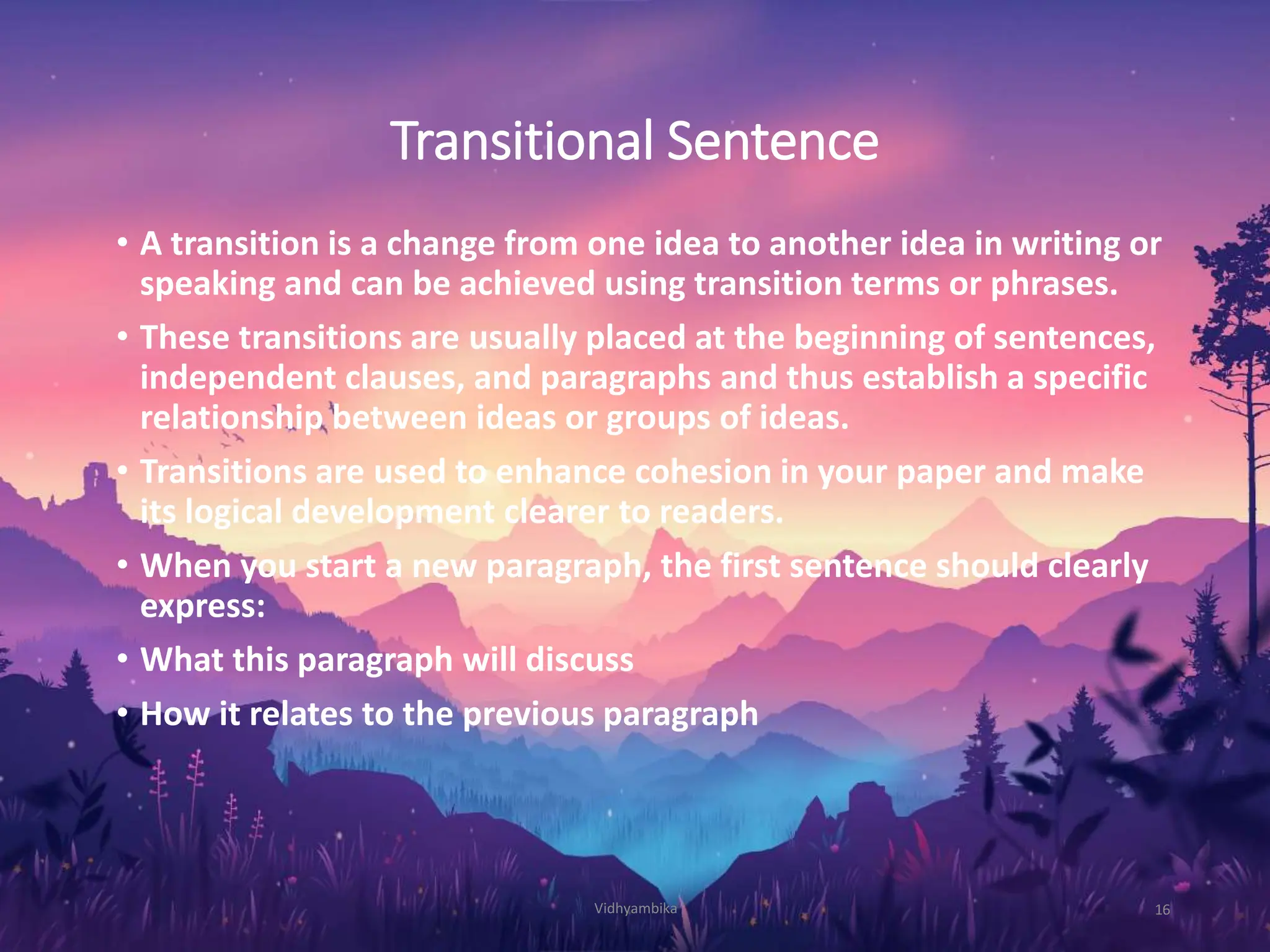 Transitional Sentence
• A transition is a change from one idea to another idea in writing or
speaking and can be achieved using transition terms or phrases.
• These transitions are usually placed at the beginning of sentences,
independent clauses, and paragraphs and thus establish a specific
relationship between ideas or groups of ideas.
• Transitions are used to enhance cohesion in your paper and make
its logical development clearer to readers.
• When you start a new paragraph, the first sentence should clearly
express:
• What this paragraph will discuss
• How it relates to the previous paragraph
Vidhyambika 16
 