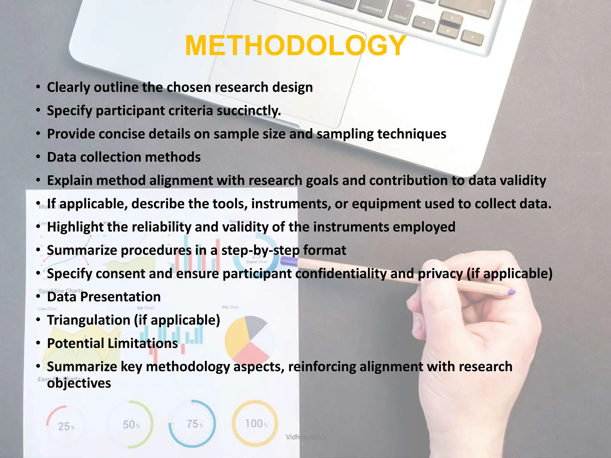 METHODOLOGY
• Clearly outline the chosen research design
• Specify participant criteria succinctly.
• Provide concise details on sample size and sampling techniques
• Data collection methods
• Explain method alignment with research goals and contribution to data validity
• If applicable, describe the tools, instruments, or equipment used to collect data.
• Highlight the reliability and validity of the instruments employed
• Summarize procedures in a step-by-step format
• Specify consent and ensure participant confidentiality and privacy (if applicable)
• Data Presentation
• Triangulation (if applicable)
• Potential Limitations
• Summarize key methodology aspects, reinforcing alignment with research
objectives
Vidhyambika 17
 