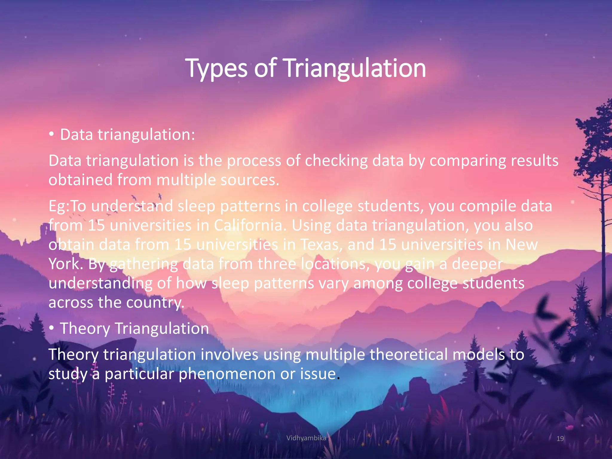 Types of Triangulation
• Data triangulation:
Data triangulation is the process of checking data by comparing results
obtained from multiple sources.
Eg:To understand sleep patterns in college students, you compile data
from 15 universities in California. Using data triangulation, you also
obtain data from 15 universities in Texas, and 15 universities in New
York. By gathering data from three locations, you gain a deeper
understanding of how sleep patterns vary among college students
across the country.
• Theory Triangulation
Theory triangulation involves using multiple theoretical models to
study a particular phenomenon or issue.
Vidhyambika 19
 