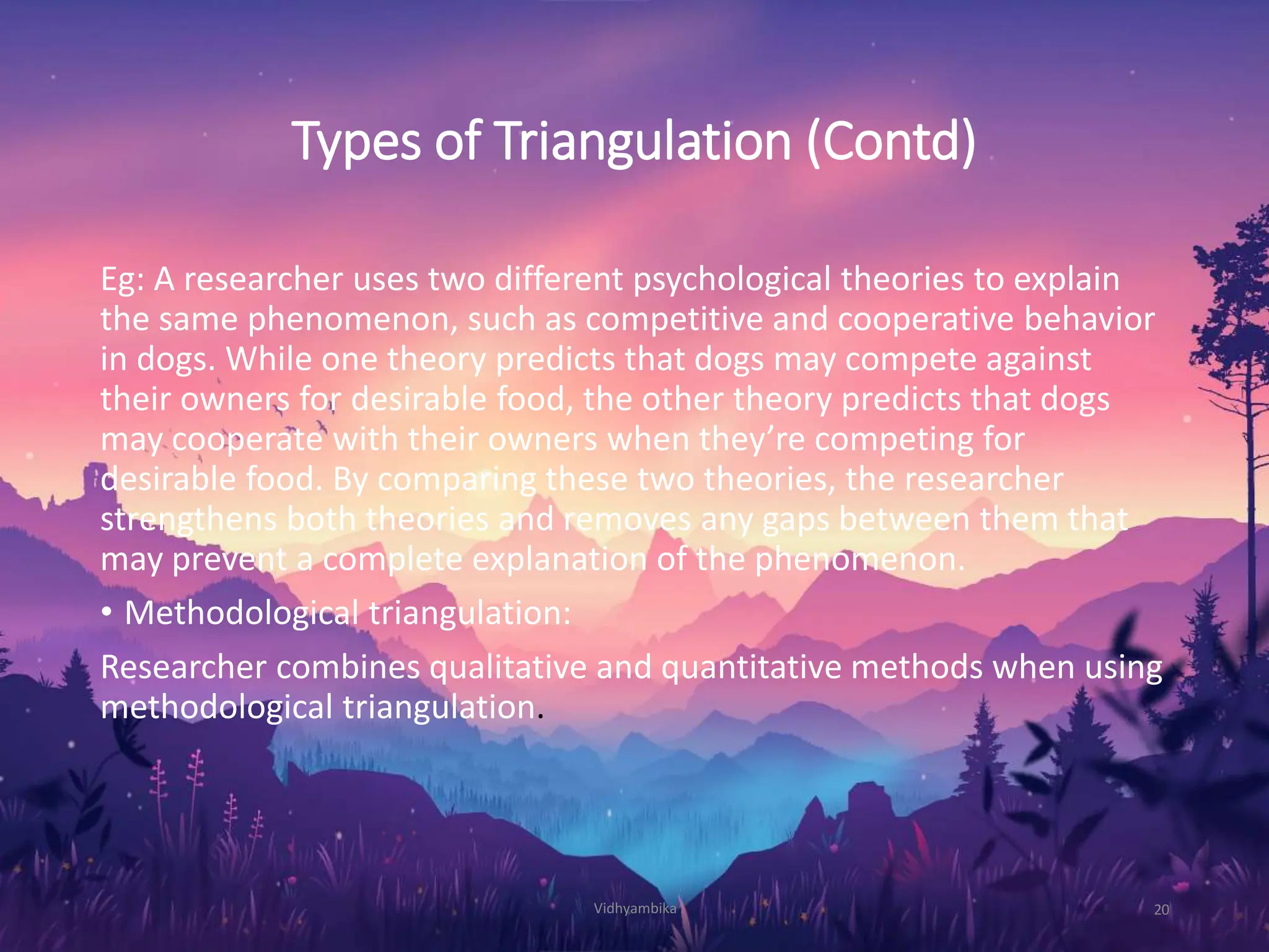 Types of Triangulation (Contd)
Eg: A researcher uses two different psychological theories to explain
the same phenomenon, such as competitive and cooperative behavior
in dogs. While one theory predicts that dogs may compete against
their owners for desirable food, the other theory predicts that dogs
may cooperate with their owners when they’re competing for
desirable food. By comparing these two theories, the researcher
strengthens both theories and removes any gaps between them that
may prevent a complete explanation of the phenomenon.
• Methodological triangulation:
Researcher combines qualitative and quantitative methods when using
methodological triangulation.
Vidhyambika 20
 