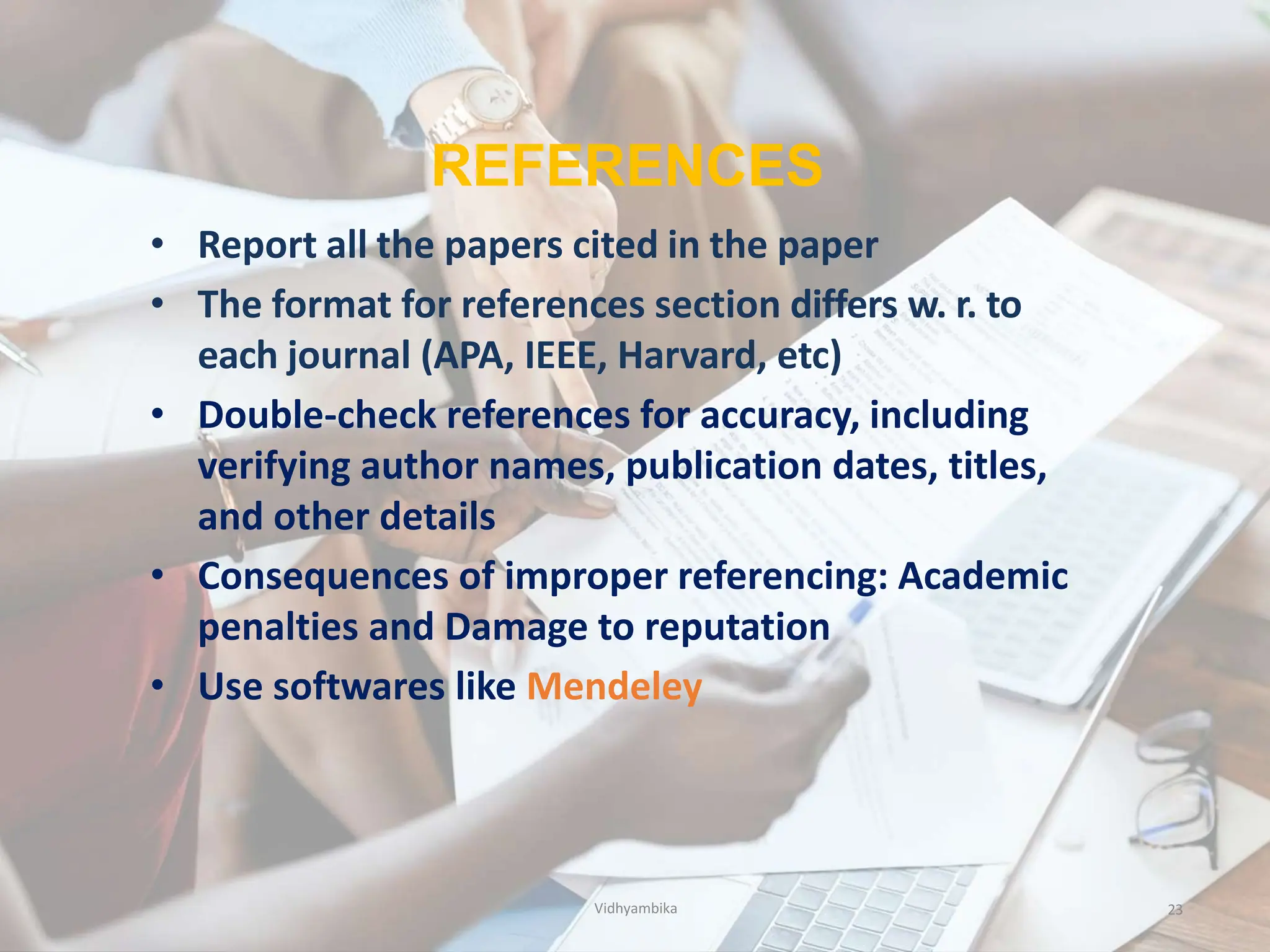 REFERENCES
23
• Report all the papers cited in the paper
• The format for references section differs w. r. to
each journal (APA, IEEE, Harvard, etc)
• Double-check references for accuracy, including
verifying author names, publication dates, titles,
and other details
• Consequences of improper referencing: Academic
penalties and Damage to reputation
• Use softwares like Mendeley
Vidhyambika
 