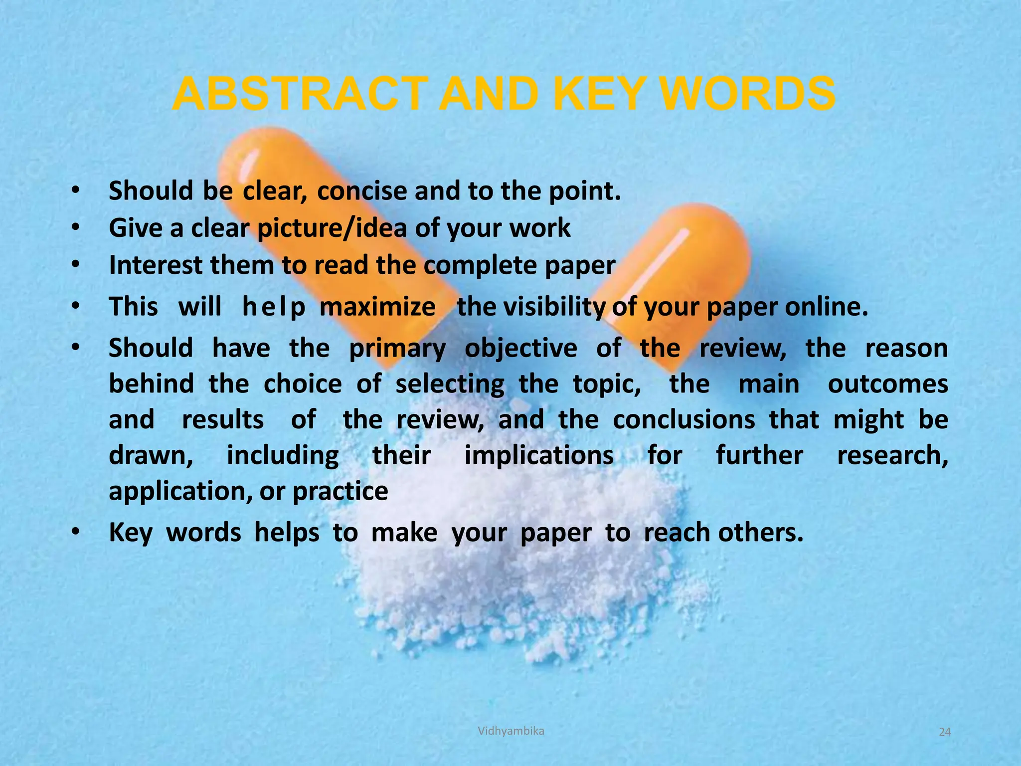 ABSTRACT AND KEY WORDS
• Should be clear, concise and to the point.
• Give a clear picture/idea of your work
• Interest them to read the complete paper
• This will help maximize the visibility of your paper online.
• Should have the primary objective of the review, the reason
behind the choice of selecting the topic, the main outcomes
and results of the review, and the conclusions that might be
drawn, including their implications for further research,
application, or practice
• Key words helps to make your paper to reach others.
24
Vidhyambika
 