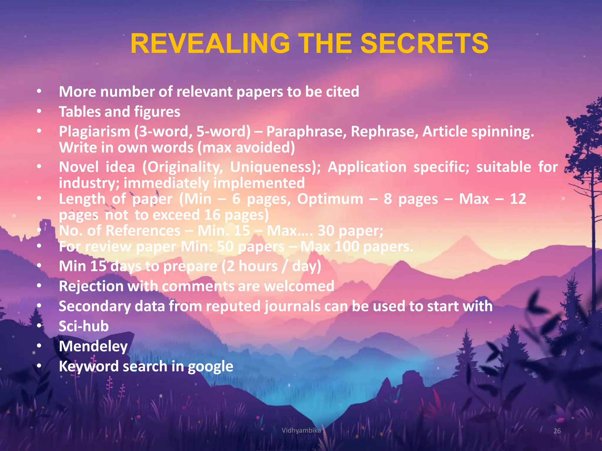 REVEALING THE SECRETS
26
• More number of relevant papers to be cited
• Tables and figures
• Plagiarism (3-word, 5-word) – Paraphrase, Rephrase, Article spinning.
Write in own words (max avoided)
• Novel idea (Originality, Uniqueness); Application specific; suitable for
industry; immediately implemented
• Length of paper (Min – 6 pages, Optimum – 8 pages – Max – 12
pages not to exceed 16 pages)
• No. of References – Min. 15 – Max…. 30 paper;
• For review paper Min: 50 papers – Max 100 papers.
• Min 15 days to prepare (2 hours / day)
• Rejection with comments are welcomed
• Secondary data from reputed journals can be used to start with
• Sci-hub
• Mendeley
• Keyword search in google
Vidhyambika
 