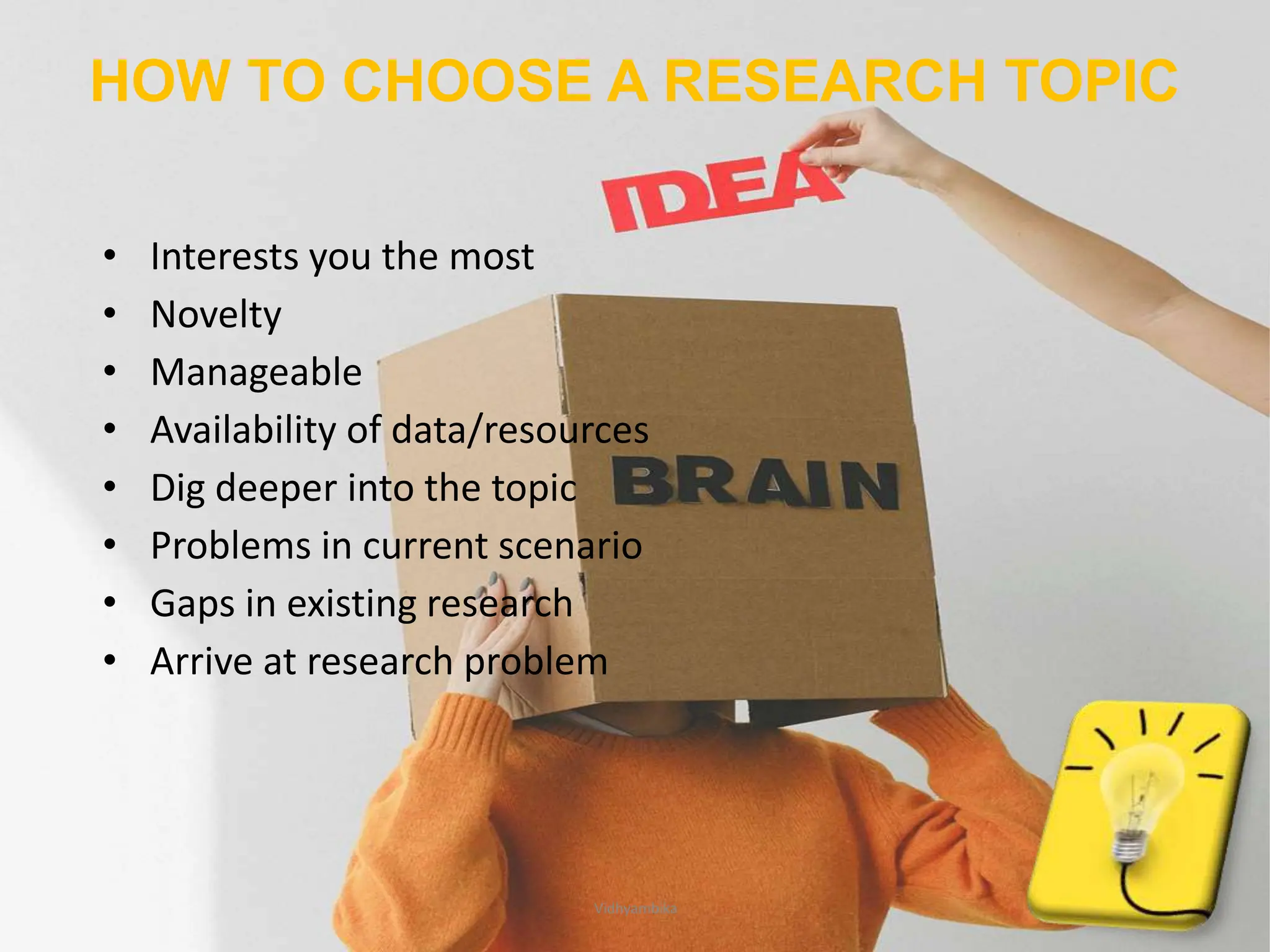 HOW TO CHOOSE A RESEARCH TOPIC
• Interests you the most
• Novelty
• Manageable
• Availability of data/resources
• Dig deeper into the topic
• Problems in current scenario
• Gaps in existing research
• Arrive at research problem
6
Vidhyambika
 