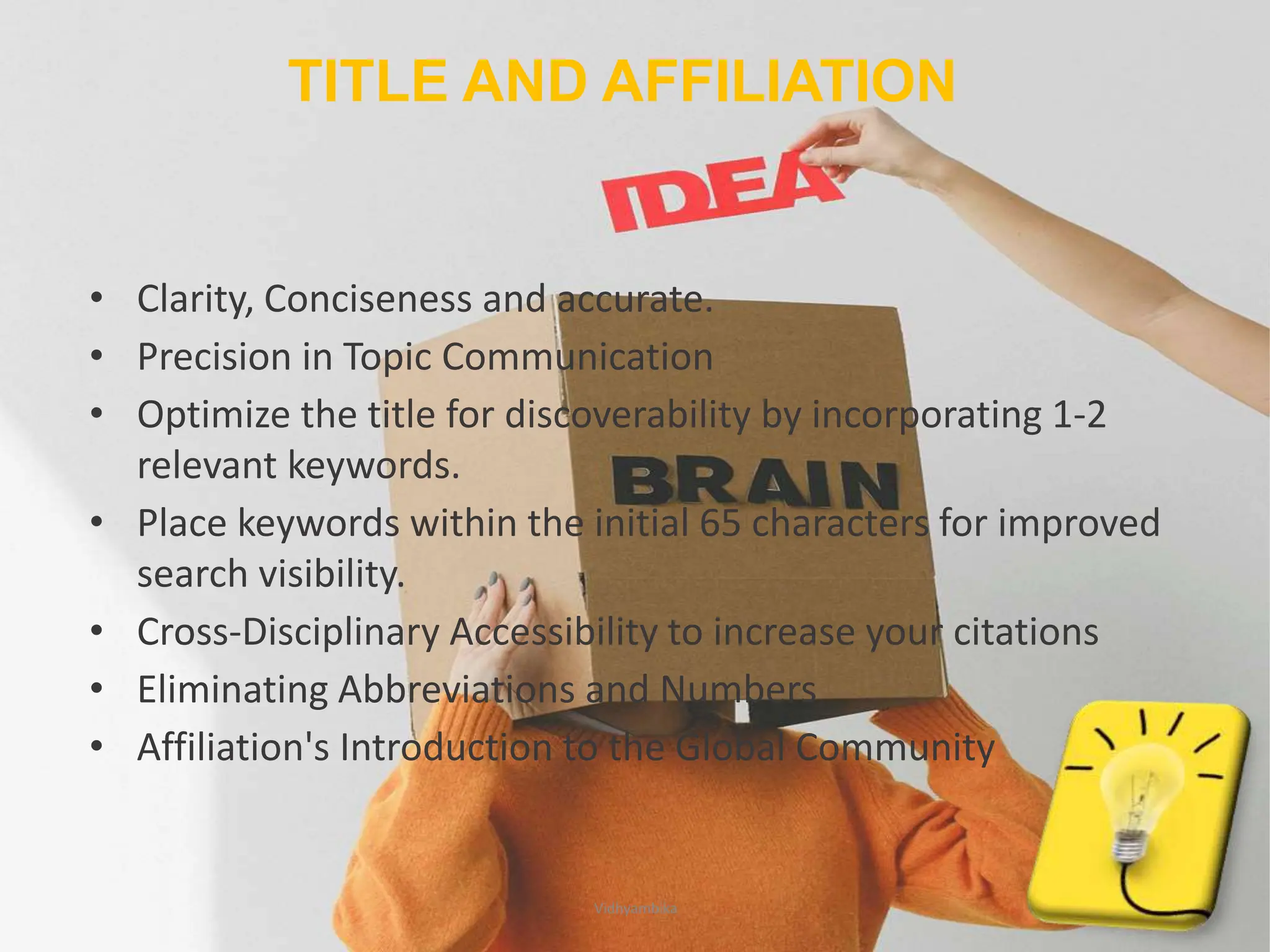 TITLE AND AFFILIATION
• Clarity, Conciseness and accurate.
• Precision in Topic Communication
• Optimize the title for discoverability by incorporating 1-2
relevant keywords.
• Place keywords within the initial 65 characters for improved
search visibility.
• Cross-Disciplinary Accessibility to increase your citations
• Eliminating Abbreviations and Numbers
• Affiliation's Introduction to the Global Community
7
Vidhyambika
 