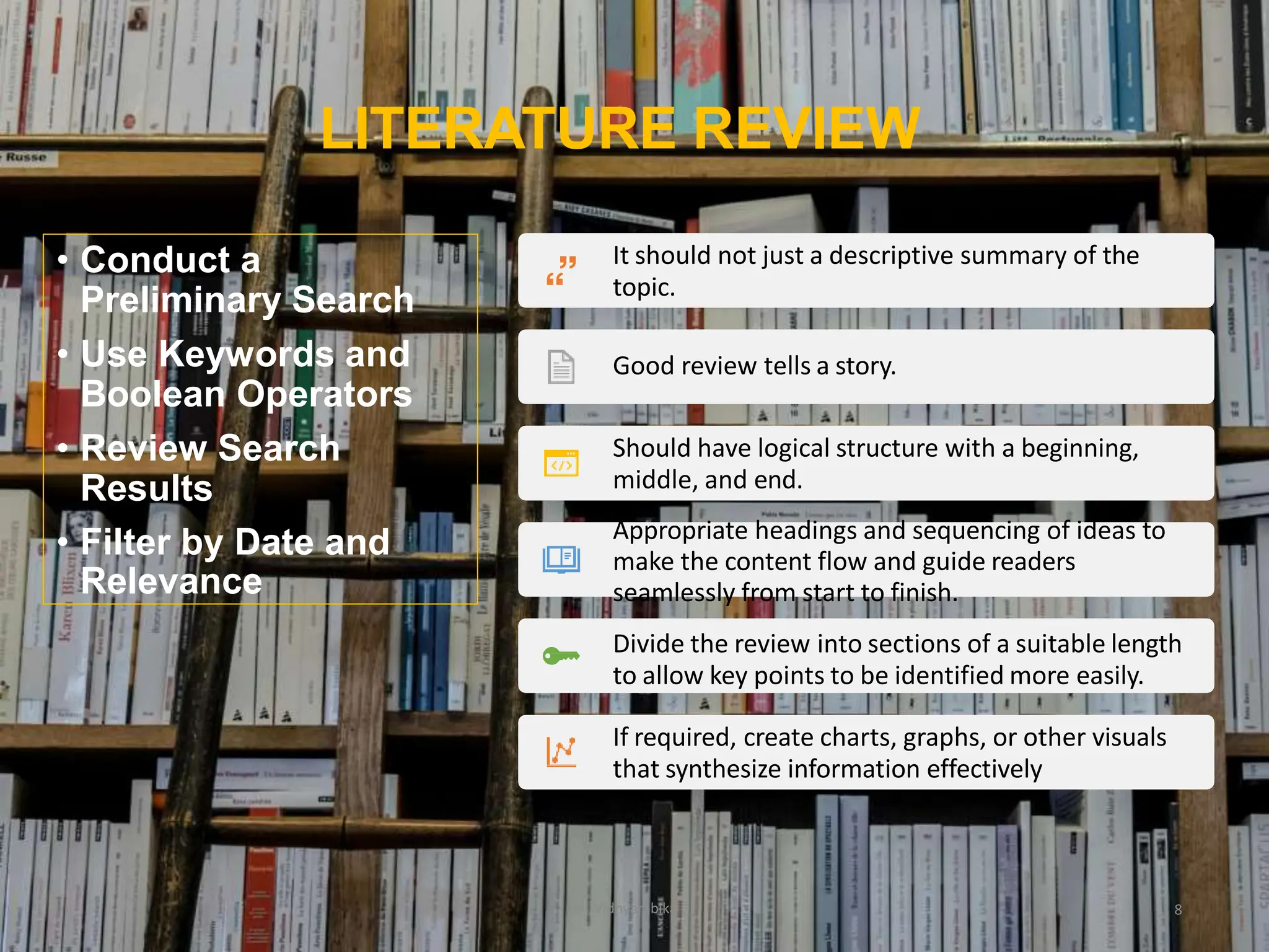 LITERATURE REVIEW
It should not just a descriptive summary of the
topic.
Good review tells a story.
Should have logical structure with a beginning,
middle, and end.
Appropriate headings and sequencing of ideas to
make the content flow and guide readers
seamlessly from start to finish.
Divide the review into sections of a suitable length
to allow key points to be identified more easily.
If required, create charts, graphs, or other visuals
that synthesize information effectively
8
• Conduct a
Preliminary Search
• Use Keywords and
Boolean Operators
• Review Search
Results
• Filter by Date and
Relevance
Vidhyambika
 