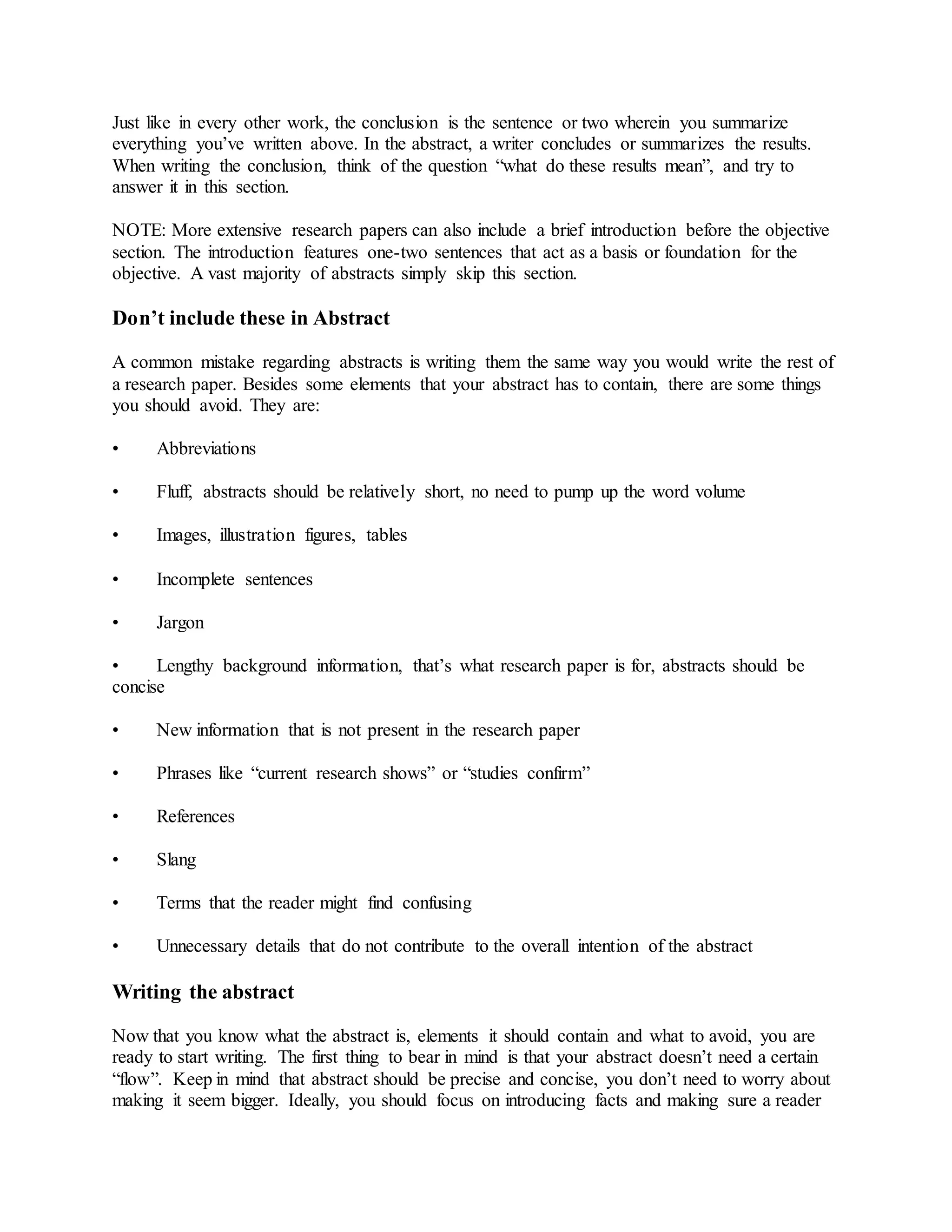 Just like in every other work, the conclusion is the sentence or two wherein you summarize
everything you’ve written above. In the abstract, a writer concludes or summarizes the results.
When writing the conclusion, think of the question “what do these results mean”, and try to
answer it in this section.
NOTE: More extensive research papers can also include a brief introduction before the objective
section. The introduction features one-two sentences that act as a basis or foundation for the
objective. A vast majority of abstracts simply skip this section.
Don’t include these in Abstract
A common mistake regarding abstracts is writing them the same way you would write the rest of
a research paper. Besides some elements that your abstract has to contain, there are some things
you should avoid. They are:
• Abbreviations
• Fluff, abstracts should be relatively short, no need to pump up the word volume
• Images, illustration figures, tables
• Incomplete sentences
• Jargon
• Lengthy background information, that’s what research paper is for, abstracts should be
concise
• New information that is not present in the research paper
• Phrases like “current research shows” or “studies confirm”
• References
• Slang
• Terms that the reader might find confusing
• Unnecessary details that do not contribute to the overall intention of the abstract
Writing the abstract
Now that you know what the abstract is, elements it should contain and what to avoid, you are
ready to start writing. The first thing to bear in mind is that your abstract doesn’t need a certain
“flow”. Keep in mind that abstract should be precise and concise, you don’t need to worry about
making it seem bigger. Ideally, you should focus on introducing facts and making sure a reader
 