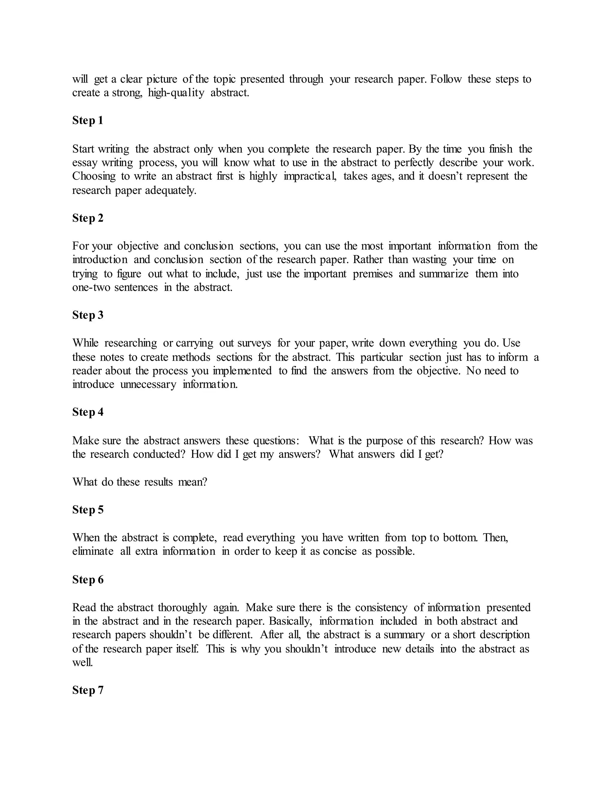 will get a clear picture of the topic presented through your research paper. Follow these steps to
create a strong, high-quality abstract.
Step 1
Start writing the abstract only when you complete the research paper. By the time you finish the
essay writing process, you will know what to use in the abstract to perfectly describe your work.
Choosing to write an abstract first is highly impractical, takes ages, and it doesn’t represent the
research paper adequately.
Step 2
For your objective and conclusion sections, you can use the most important information from the
introduction and conclusion section of the research paper. Rather than wasting your time on
trying to figure out what to include, just use the important premises and summarize them into
one-two sentences in the abstract.
Step 3
While researching or carrying out surveys for your paper, write down everything you do. Use
these notes to create methods sections for the abstract. This particular section just has to inform a
reader about the process you implemented to find the answers from the objective. No need to
introduce unnecessary information.
Step 4
Make sure the abstract answers these questions: What is the purpose of this research? How was
the research conducted? How did I get my answers? What answers did I get?
What do these results mean?
Step 5
When the abstract is complete, read everything you have written from top to bottom. Then,
eliminate all extra information in order to keep it as concise as possible.
Step 6
Read the abstract thoroughly again. Make sure there is the consistency of information presented
in the abstract and in the research paper. Basically, information included in both abstract and
research papers shouldn’t be different. After all, the abstract is a summary or a short description
of the research paper itself. This is why you shouldn’t introduce new details into the abstract as
well.
Step 7
 