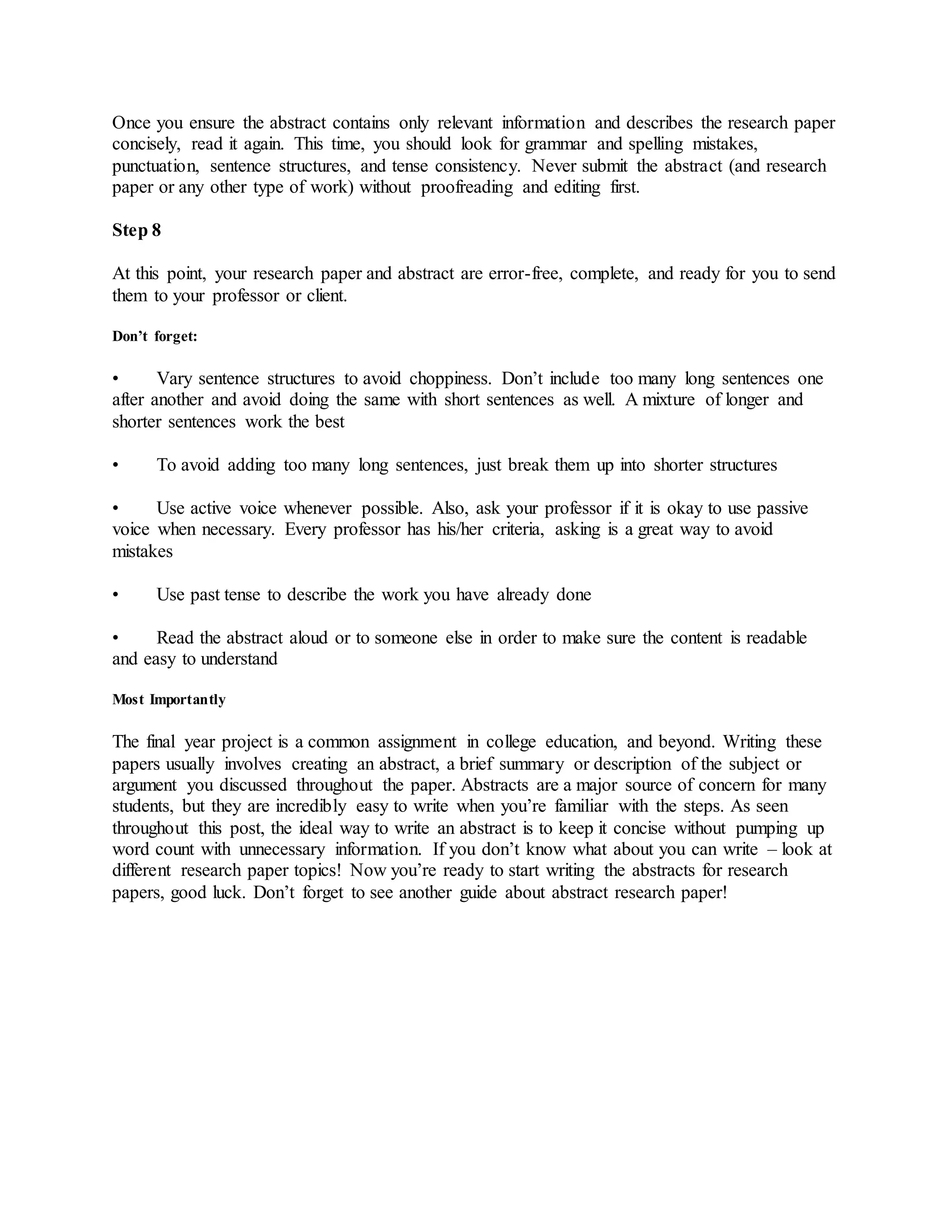 Once you ensure the abstract contains only relevant information and describes the research paper
concisely, read it again. This time, you should look for grammar and spelling mistakes,
punctuation, sentence structures, and tense consistency. Never submit the abstract (and research
paper or any other type of work) without proofreading and editing first.
Step 8
At this point, your research paper and abstract are error-free, complete, and ready for you to send
them to your professor or client.
Don’t forget:
• Vary sentence structures to avoid choppiness. Don’t include too many long sentences one
after another and avoid doing the same with short sentences as well. A mixture of longer and
shorter sentences work the best
• To avoid adding too many long sentences, just break them up into shorter structures
• Use active voice whenever possible. Also, ask your professor if it is okay to use passive
voice when necessary. Every professor has his/her criteria, asking is a great way to avoid
mistakes
• Use past tense to describe the work you have already done
• Read the abstract aloud or to someone else in order to make sure the content is readable
and easy to understand
Most Importantly
The final year project is a common assignment in college education, and beyond. Writing these
papers usually involves creating an abstract, a brief summary or description of the subject or
argument you discussed throughout the paper. Abstracts are a major source of concern for many
students, but they are incredibly easy to write when you’re familiar with the steps. As seen
throughout this post, the ideal way to write an abstract is to keep it concise without pumping up
word count with unnecessary information. If you don’t know what about you can write – look at
different research paper topics! Now you’re ready to start writing the abstracts for research
papers, good luck. Don’t forget to see another guide about abstract research paper!
 