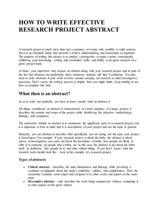 HOW TO WRITE EFFECTIVE
RESEARCH PROJECT ABSTRACT
A research project is much more than just a summary of a topic with credible or valid sources,
but it is an extended article that presents a writer's understanding and assessment or argument.
The purpose of writing this project is to analyze a perspective or argue a point, consequently
exhibiting your knowledge, writing and vocabulary skills, and ability to do great research on a
given project topic.
At times, your supervisor may request an abstract along with your research project and in spite of
the fact that abstracts are moderately short, numerous students still find it confusing. You also
need to write abstracts if your work revolves around carrying out research or other investigative
processes. Don’t worry, the writing process is simpler than you might think; keep reading to see
how to complete this task.
What then is an abstract?
So as to write one perfectly, you have to know exactly what an abstract is
All things considered, an abstract is characterized as a brief summary of a larger project; it
describes the content and scope of the project while identifying the objective, methodology,
findings, and conclusion.
The motivation behind an abstract is to summarize the significant parts of a research project, but
it is important to bear in mind that it is descriptions of your project and not the topic in general.
Basically, you use abstract to describe what specifically you are doing, not the topic your project
is based upon. For example, if your research project is about the bribe, the abstract is about
survey or investigation you carry out about the prevalence of bribe, how people are likely to
offer it to someone, do people take a bribe, etc. In this case, the abstract is not about the bribe
itself, its definition, why people do it, and other related things. If you don’t` know, what the
research work should look like – look at the example of a research project.
Types of abstracts
 Critical abstract – describes the main information and findings while providing a
comment or judgment about the study’s reliability, validity, and completeness. Here, the
researcher evaluates some paper and compares it to other works and papers on the same
topic
 Descriptive abstract – only describes the work being summarized without comparing it
to other papers on the given subject
 