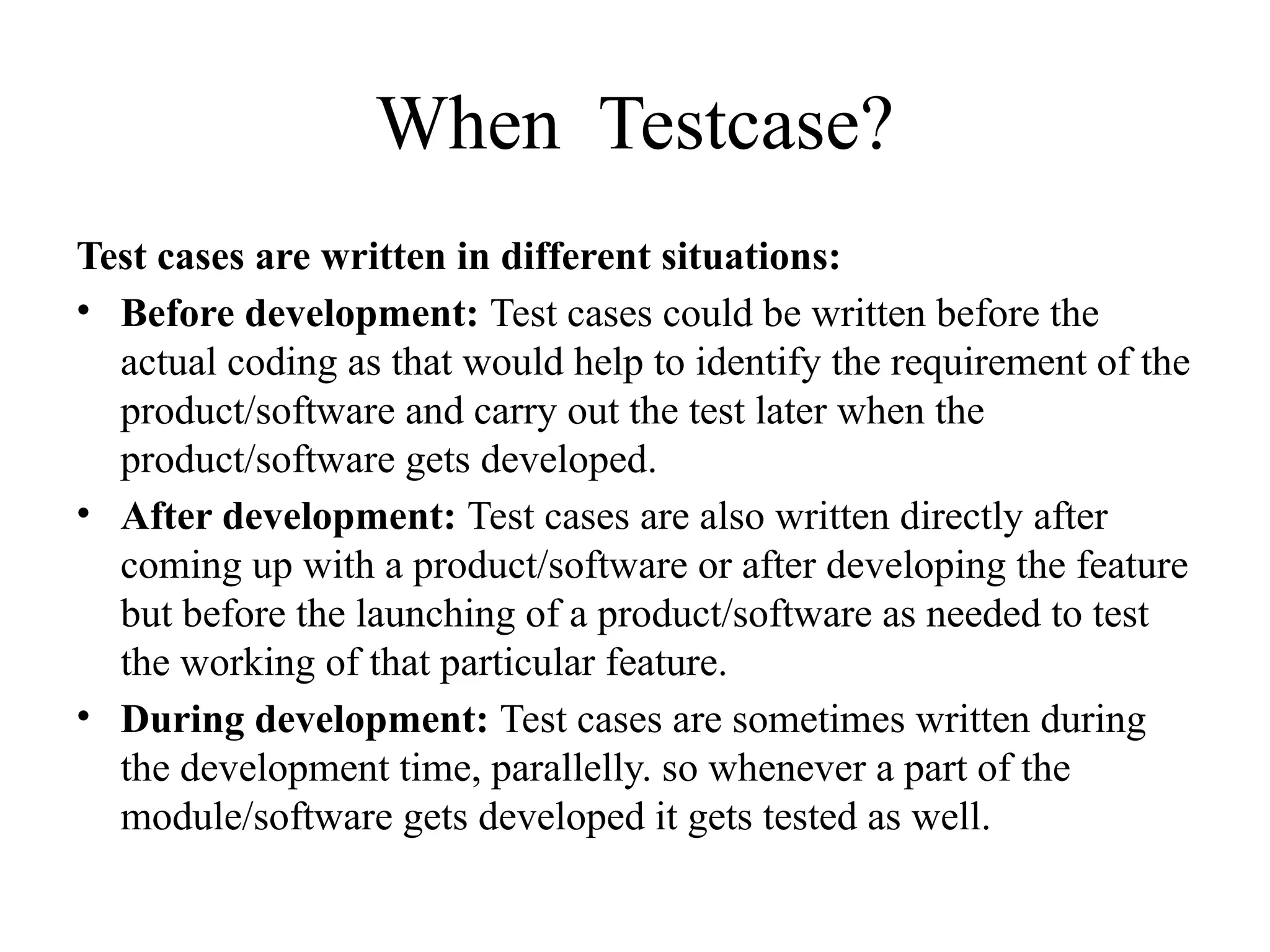When Testcase?
Test cases are written in different situations:
• Before development: Test cases could be written before the
actual coding as that would help to identify the requirement of the
product/software and carry out the test later when the
product/software gets developed.
• After development: Test cases are also written directly after
coming up with a product/software or after developing the feature
but before the launching of a product/software as needed to test
the working of that particular feature.
• During development: Test cases are sometimes written during
the development time, parallelly. so whenever a part of the
module/software gets developed it gets tested as well.
 
