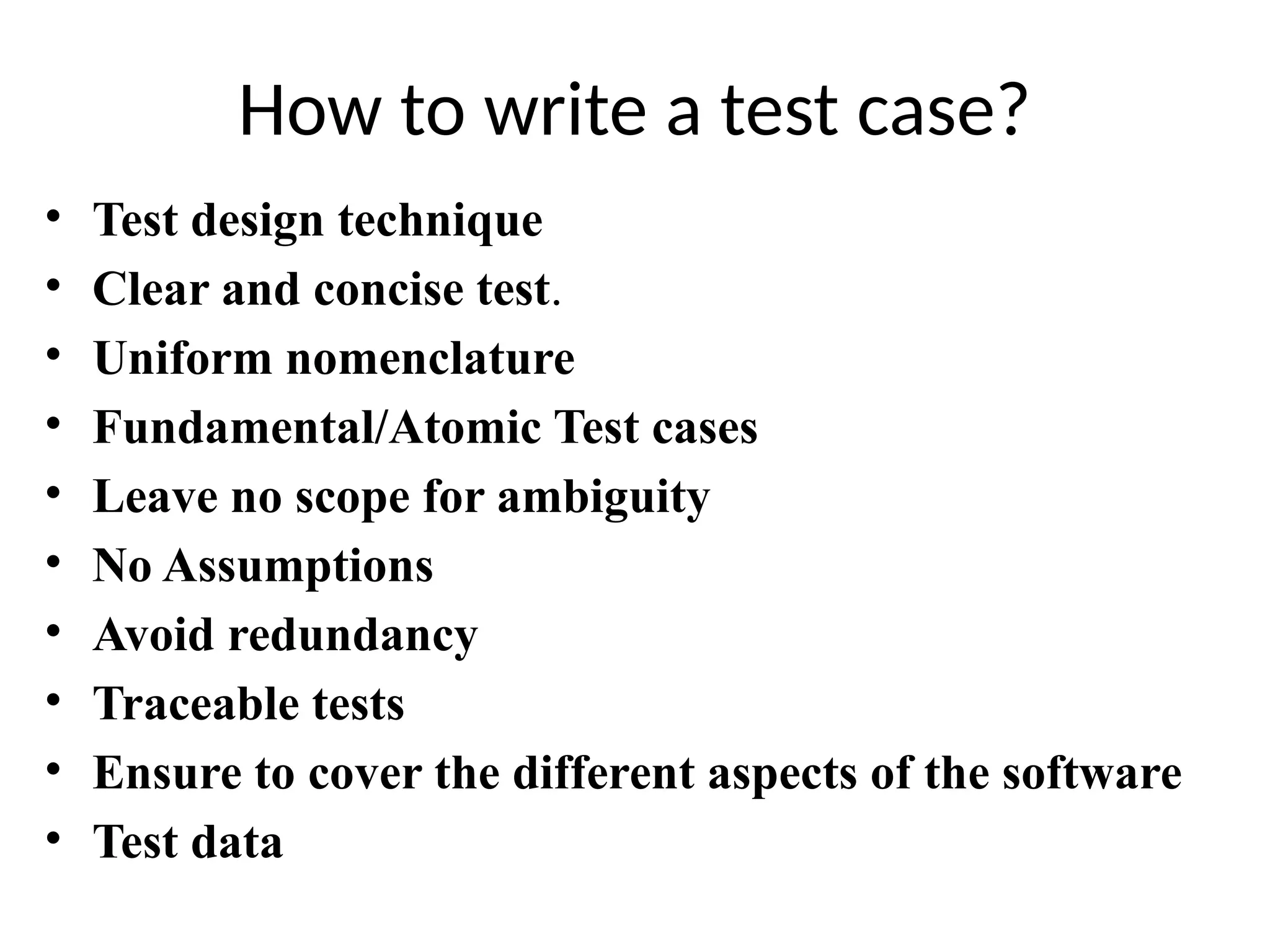 How to write a test case?
• Test design technique
• Clear and concise test.
• Uniform nomenclature
• Fundamental/Atomic Test cases
• Leave no scope for ambiguity
• No Assumptions
• Avoid redundancy
• Traceable tests
• Ensure to cover the different aspects of the software
• Test data
 