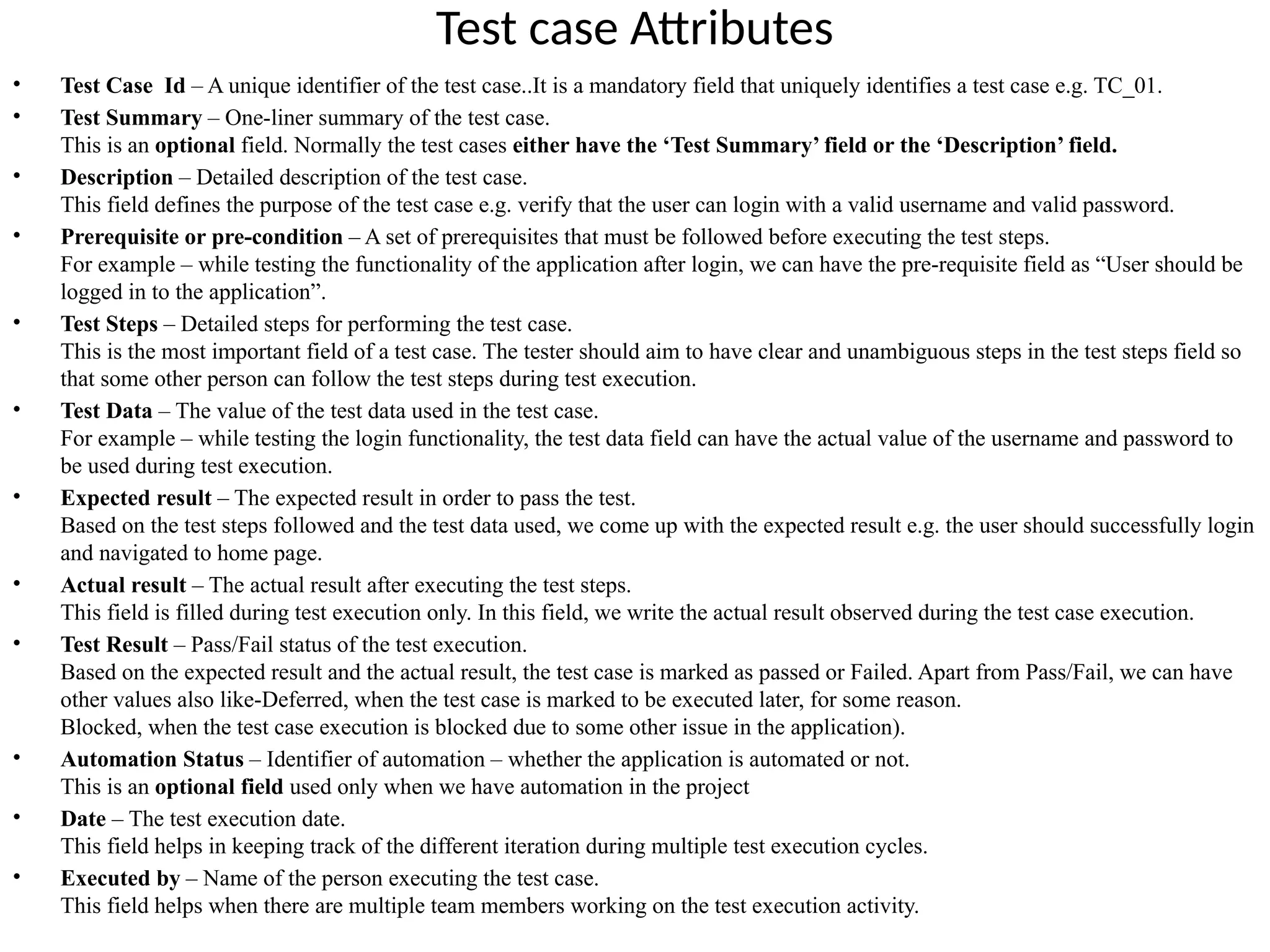Test case Attributes
• Test Case Id – A unique identifier of the test case..It is a mandatory field that uniquely identifies a test case e.g. TC_01.
• Test Summary – One-liner summary of the test case.
This is an optional field. Normally the test cases either have the ‘Test Summary’ field or the ‘Description’ field.
• Description – Detailed description of the test case.
This field defines the purpose of the test case e.g. verify that the user can login with a valid username and valid password.
• Prerequisite or pre-condition – A set of prerequisites that must be followed before executing the test steps.
For example – while testing the functionality of the application after login, we can have the pre-requisite field as “User should be
logged in to the application”.
• Test Steps – Detailed steps for performing the test case.
This is the most important field of a test case. The tester should aim to have clear and unambiguous steps in the test steps field so
that some other person can follow the test steps during test execution.
• Test Data – The value of the test data used in the test case.
For example – while testing the login functionality, the test data field can have the actual value of the username and password to
be used during test execution.
• Expected result – The expected result in order to pass the test.
Based on the test steps followed and the test data used, we come up with the expected result e.g. the user should successfully login
and navigated to home page.
• Actual result – The actual result after executing the test steps.
This field is filled during test execution only. In this field, we write the actual result observed during the test case execution.
• Test Result – Pass/Fail status of the test execution.
Based on the expected result and the actual result, the test case is marked as passed or Failed. Apart from Pass/Fail, we can have
other values also like-Deferred, when the test case is marked to be executed later, for some reason.
Blocked, when the test case execution is blocked due to some other issue in the application).
• Automation Status – Identifier of automation – whether the application is automated or not.
This is an optional field used only when we have automation in the project
• Date – The test execution date.
This field helps in keeping track of the different iteration during multiple test execution cycles.
• Executed by – Name of the person executing the test case.
This field helps when there are multiple team members working on the test execution activity.
 