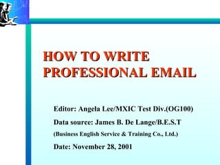 HOW TO WRITE
PROFESSIONAL EMAIL

 Editor: Angela Lee/MXIC Test Div.(OG100)
 Data source: James B. De Lange/B.E.S.T
 (Business English Service & Training Co., Ltd.)

 Date: November 28, 2001
 