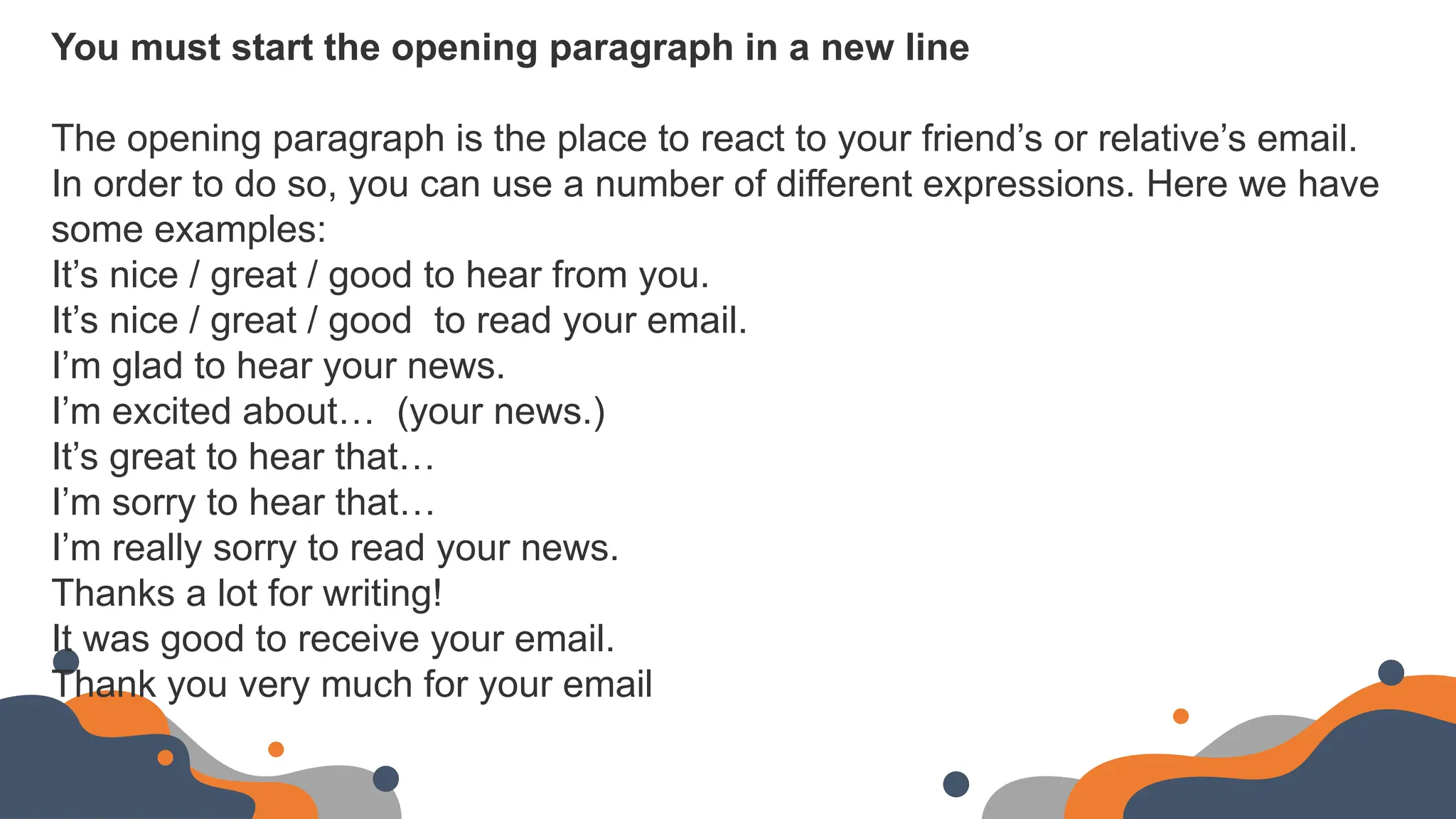 You must start the opening paragraph in a new line
The opening paragraph is the place to react to your friend’s or relative’s email.
In order to do so, you can use a number of different expressions. Here we have
some examples:
It’s nice / great / good to hear from you.
It’s nice / great / good to read your email.
I’m glad to hear your news.
I’m excited about… (your news.)
It’s great to hear that…
I’m sorry to hear that…
I’m really sorry to read your news.
Thanks a lot for writing!
It was good to receive your email.
Thank you very much for your email
 