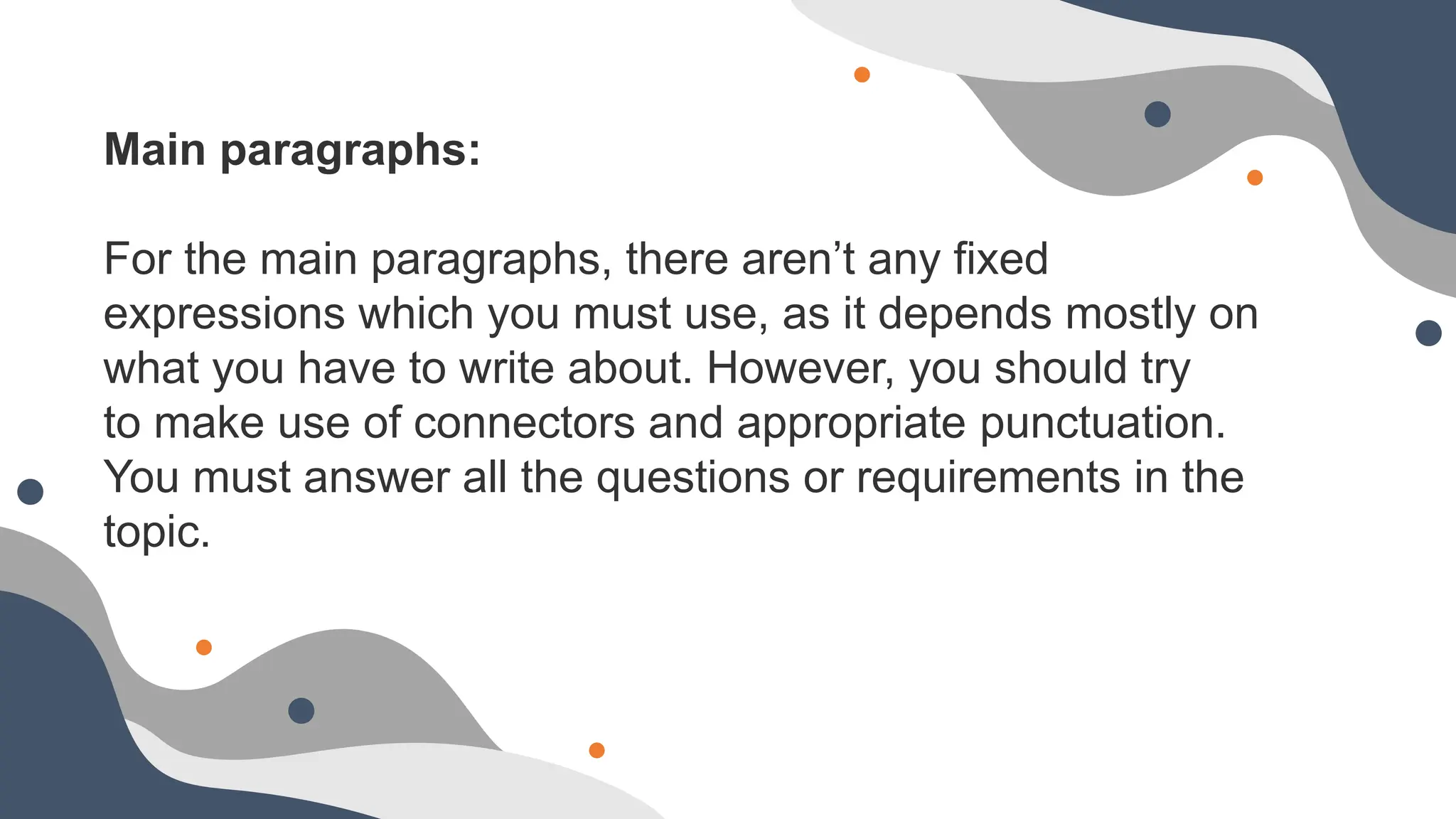 Main paragraphs:
For the main paragraphs, there aren’t any fixed
expressions which you must use, as it depends mostly on
what you have to write about. However, you should try
to make use of connectors and appropriate punctuation.
You must answer all the questions or requirements in the
topic.
 