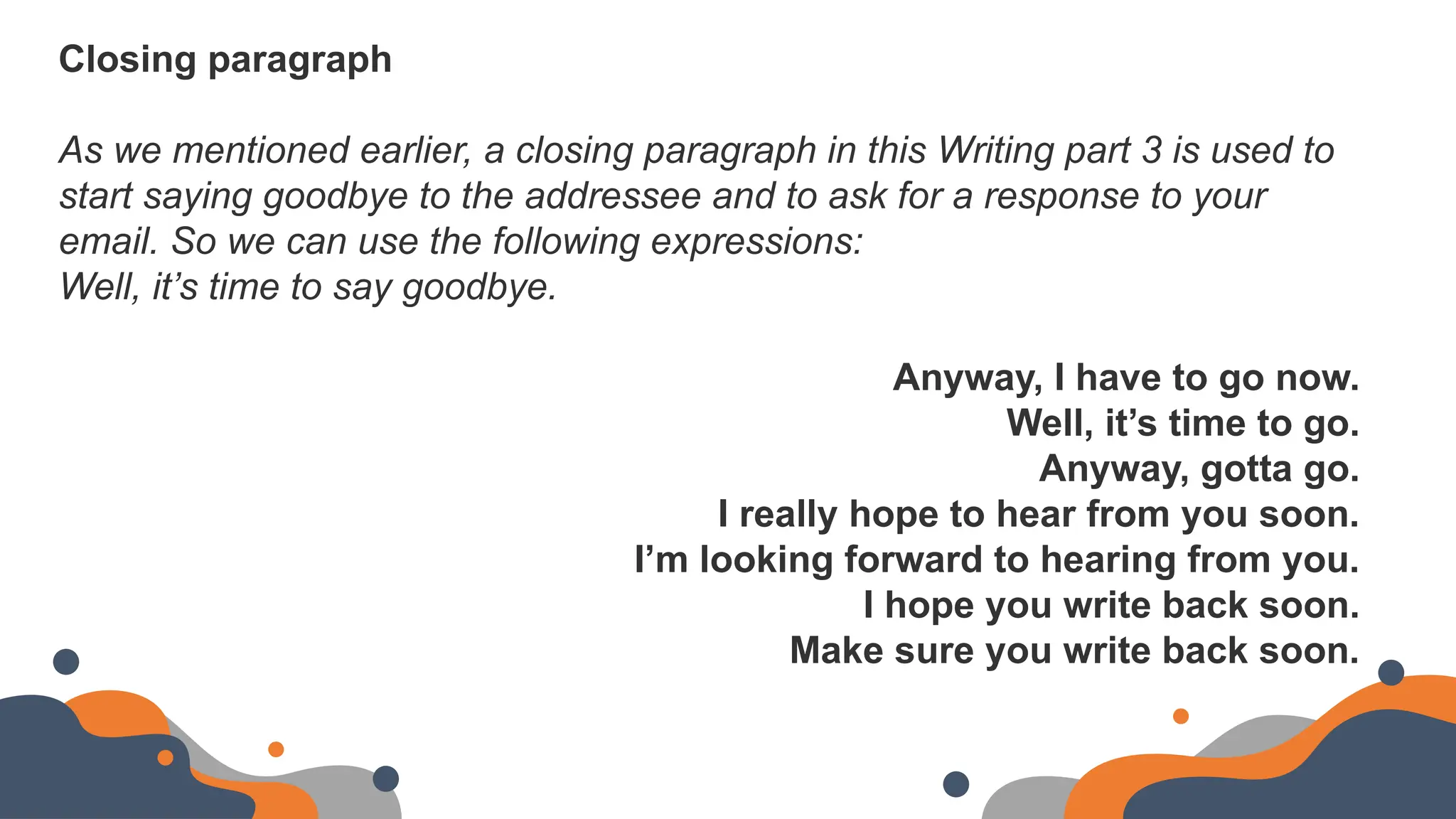 Closing paragraph
As we mentioned earlier, a closing paragraph in this Writing part 3 is used to
start saying goodbye to the addressee and to ask for a response to your
email. So we can use the following expressions:
Well, it’s time to say goodbye.
Anyway, I have to go now.
Well, it’s time to go.
Anyway, gotta go.
I really hope to hear from you soon.
I’m looking forward to hearing from you.
I hope you write back soon.
Make sure you write back soon.
 