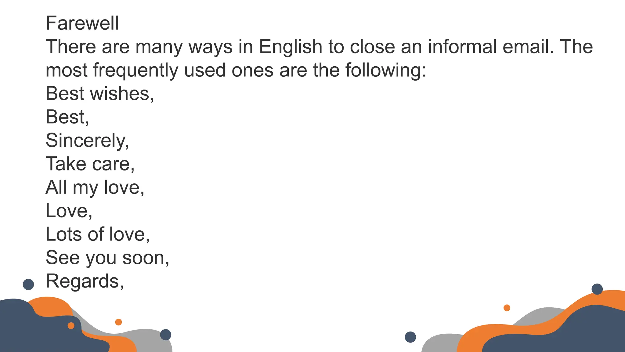 Farewell
There are many ways in English to close an informal email. The
most frequently used ones are the following:
Best wishes,
Best,
Sincerely,
Take care,
All my love,
Love,
Lots of love,
See you soon,
Regards,
 