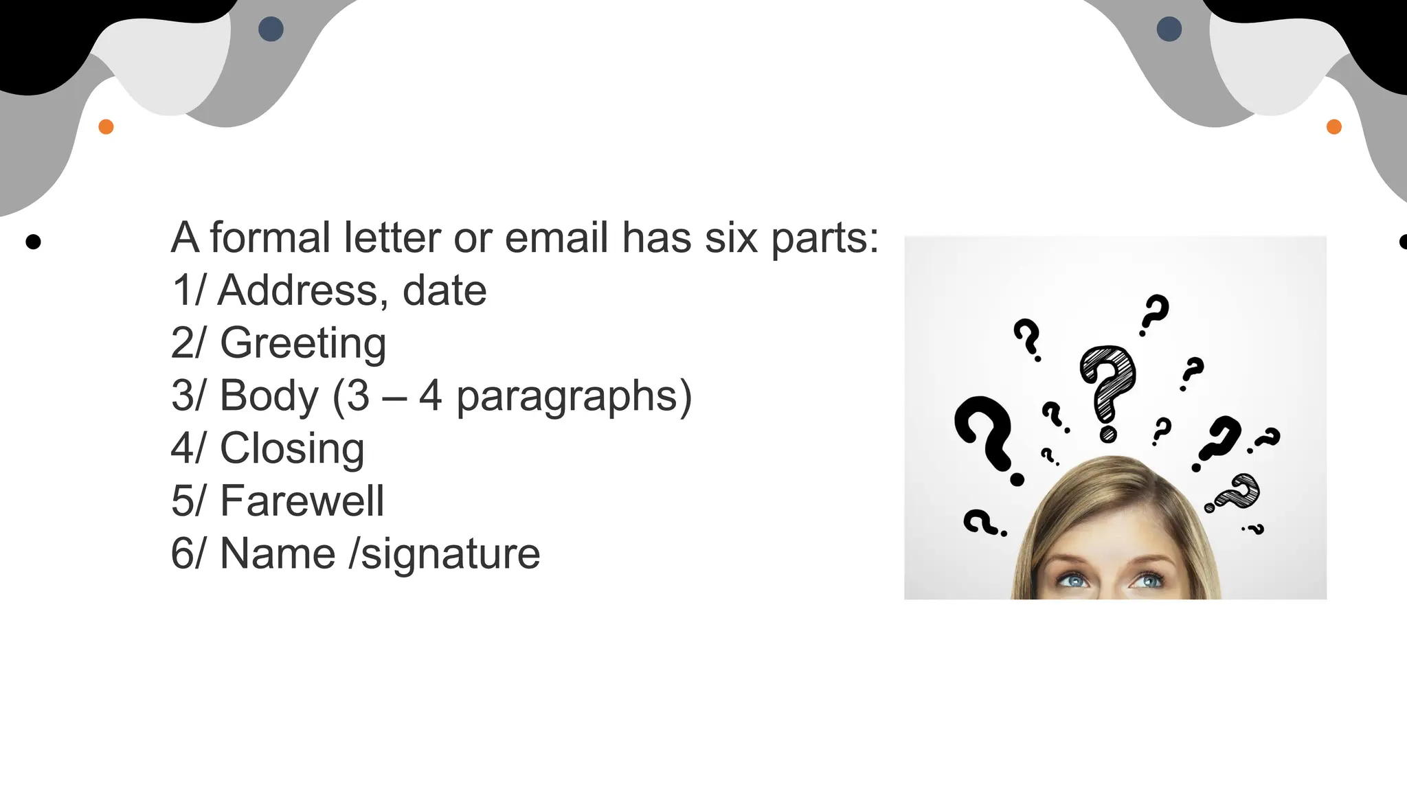 A formal letter or email has six parts:
1/ Address, date
2/ Greeting
3/ Body (3 – 4 paragraphs)
4/ Closing
5/ Farewell
6/ Name /signature
 