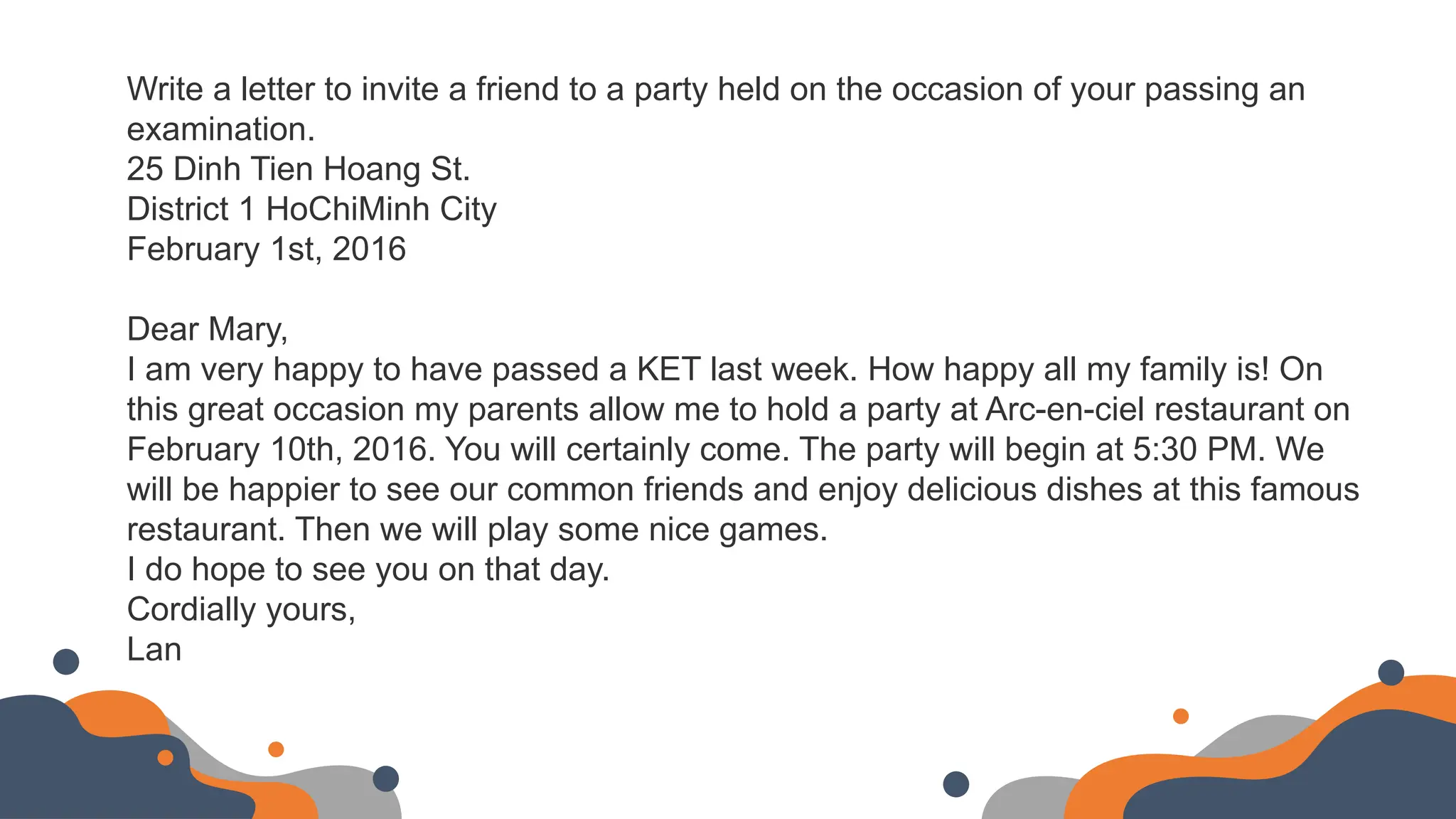Write a letter to invite a friend to a party held on the occasion of your passing an
examination.
25 Dinh Tien Hoang St.
District 1 HoChiMinh City
February 1st, 2016
Dear Mary,
I am very happy to have passed a KET last week. How happy all my family is! On
this great occasion my parents allow me to hold a party at Arc-en-ciel restaurant on
February 10th, 2016. You will certainly come. The party will begin at 5:30 PM. We
will be happier to see our common friends and enjoy delicious dishes at this famous
restaurant. Then we will play some nice games.
I do hope to see you on that day.
Cordially yours,
Lan
 