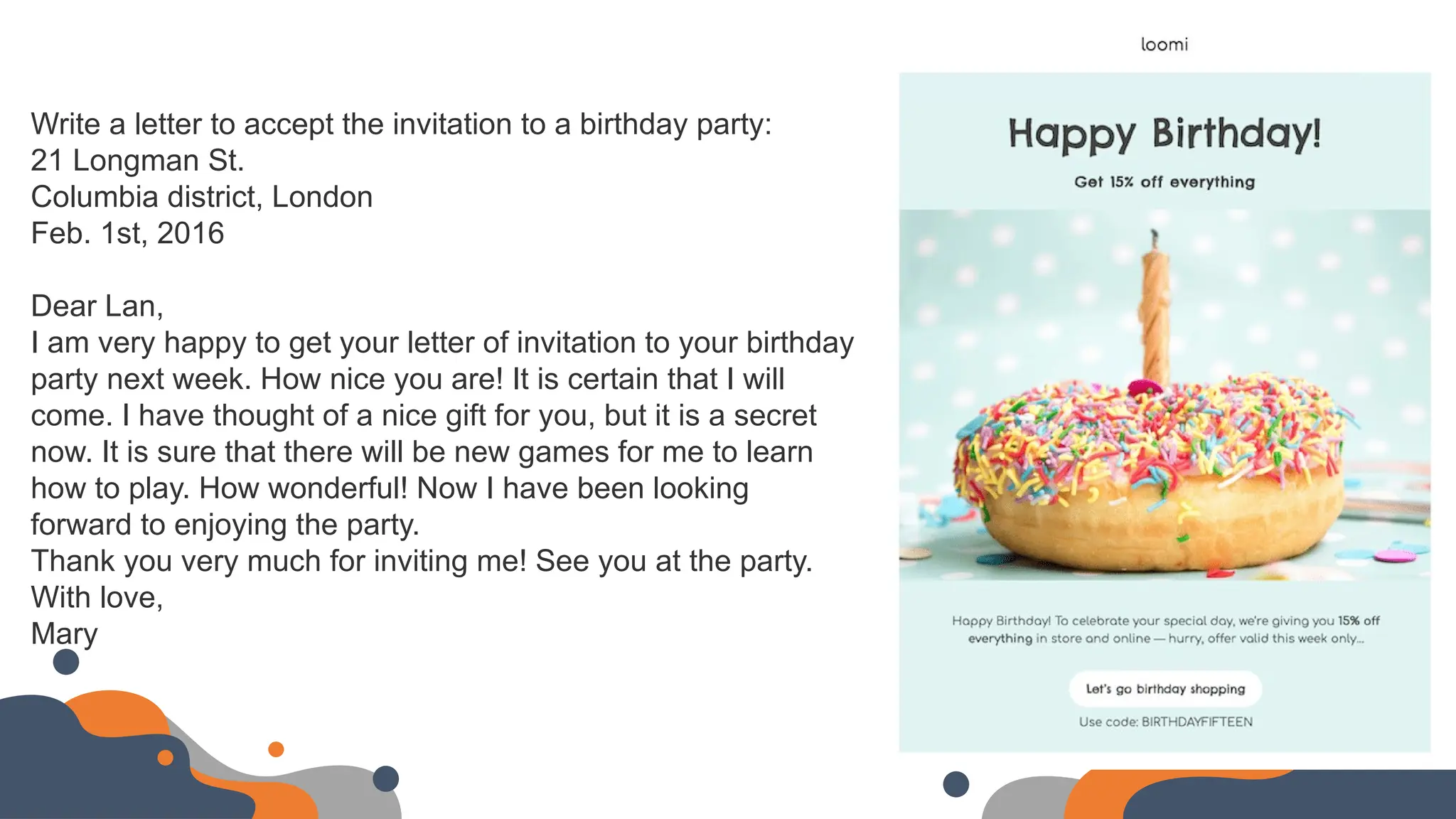 Write a letter to accept the invitation to a birthday party:
21 Longman St.
Columbia district, London
Feb. 1st, 2016
Dear Lan,
I am very happy to get your letter of invitation to your birthday
party next week. How nice you are! It is certain that I will
come. I have thought of a nice gift for you, but it is a secret
now. It is sure that there will be new games for me to learn
how to play. How wonderful! Now I have been looking
forward to enjoying the party.
Thank you very much for inviting me! See you at the party.
With love,
Mary
 