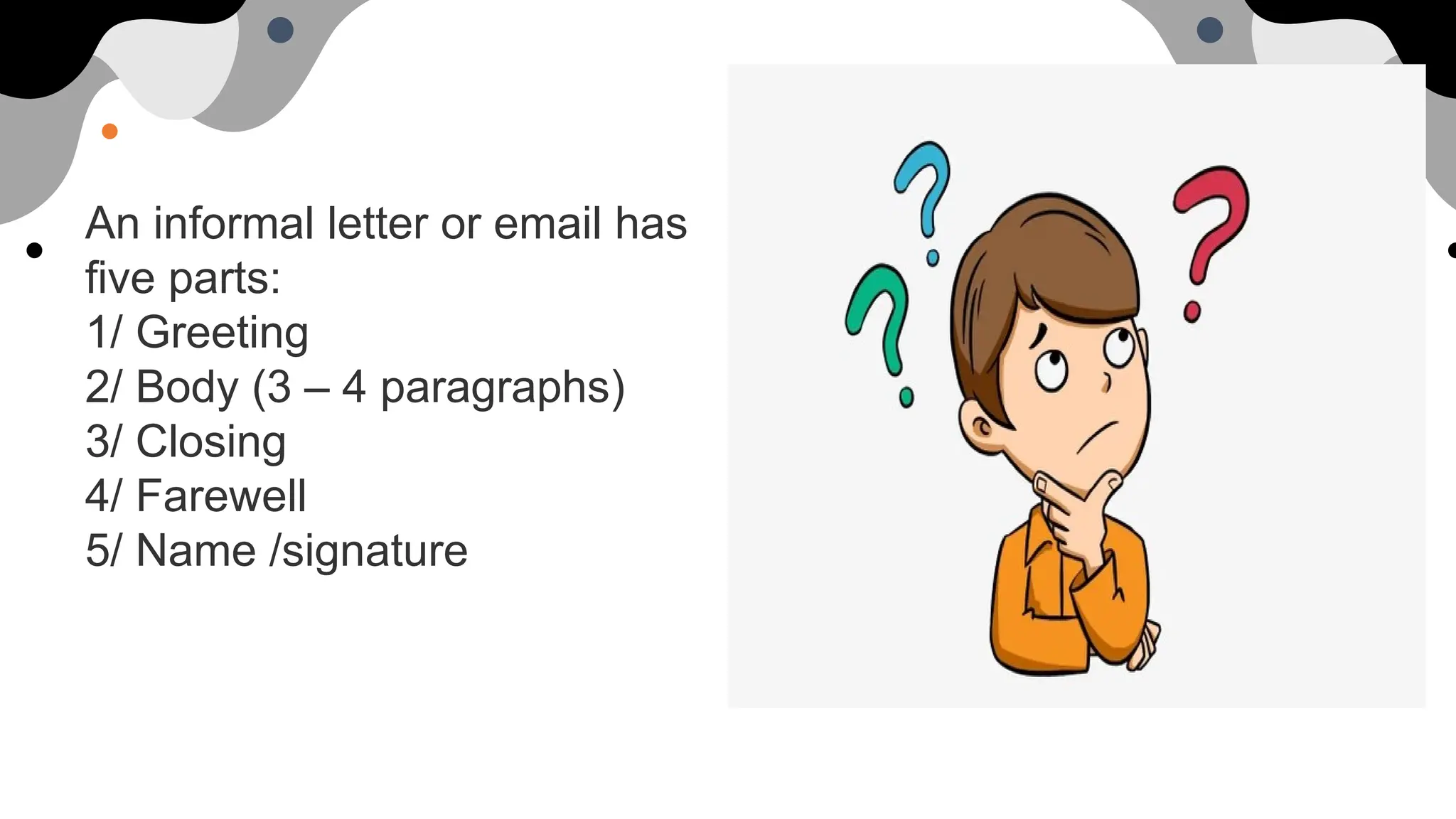 An informal letter or email has
five parts:
1/ Greeting
2/ Body (3 – 4 paragraphs)
3/ Closing
4/ Farewell
5/ Name /signature
 
