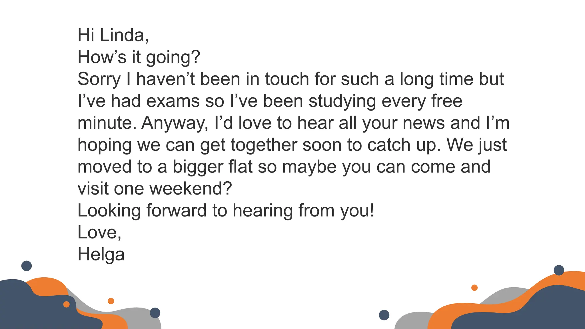 Hi Linda,
How’s it going?
Sorry I haven’t been in touch for such a long time but
I’ve had exams so I’ve been studying every free
minute. Anyway, I’d love to hear all your news and I’m
hoping we can get together soon to catch up. We just
moved to a bigger flat so maybe you can come and
visit one weekend?
Looking forward to hearing from you!
Love,
Helga
 