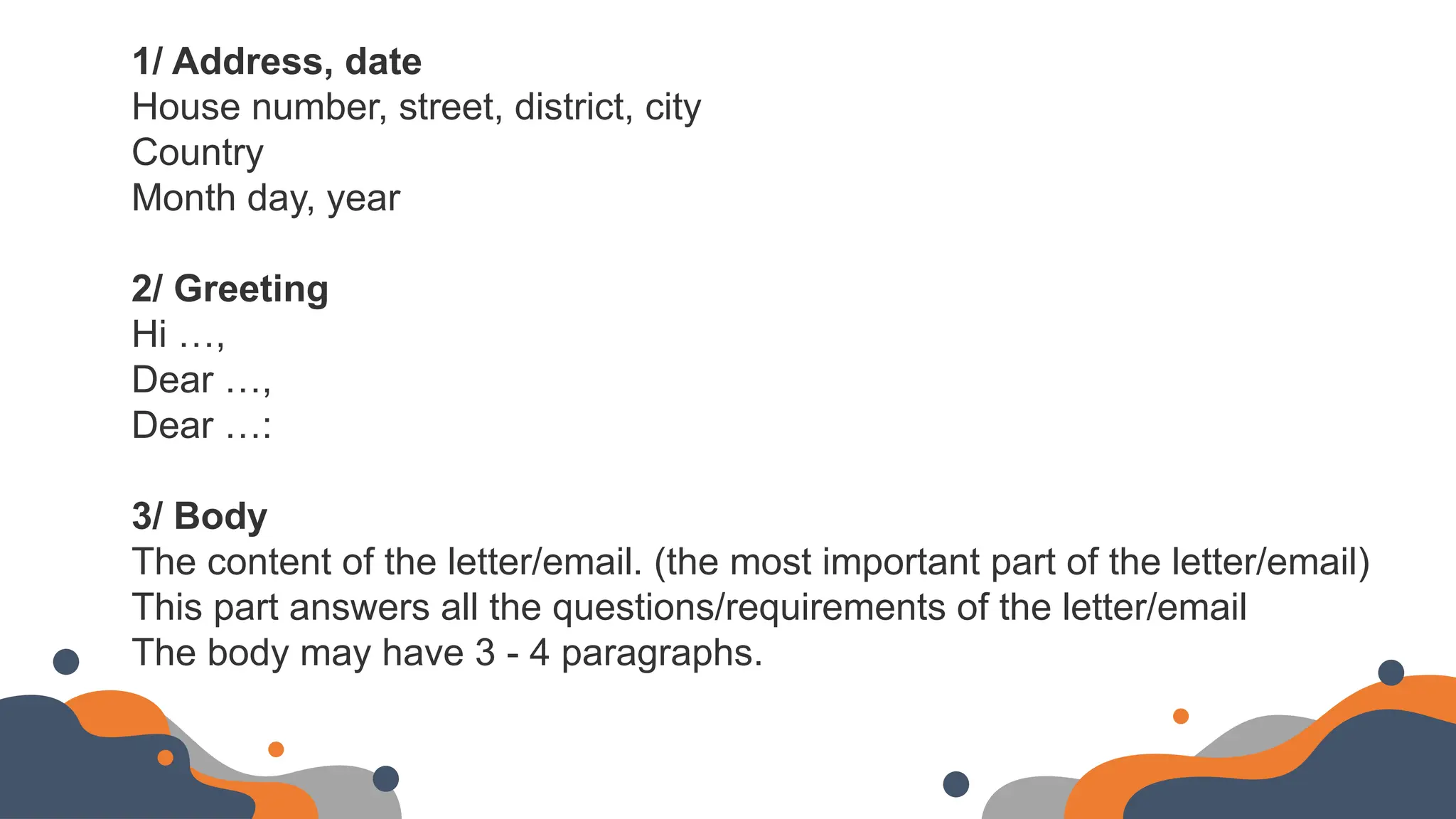 1/ Address, date
House number, street, district, city
Country
Month day, year
2/ Greeting
Hi …,
Dear …,
Dear …:
3/ Body
The content of the letter/email. (the most important part of the letter/email)
This part answers all the questions/requirements of the letter/email
The body may have 3 - 4 paragraphs.
 