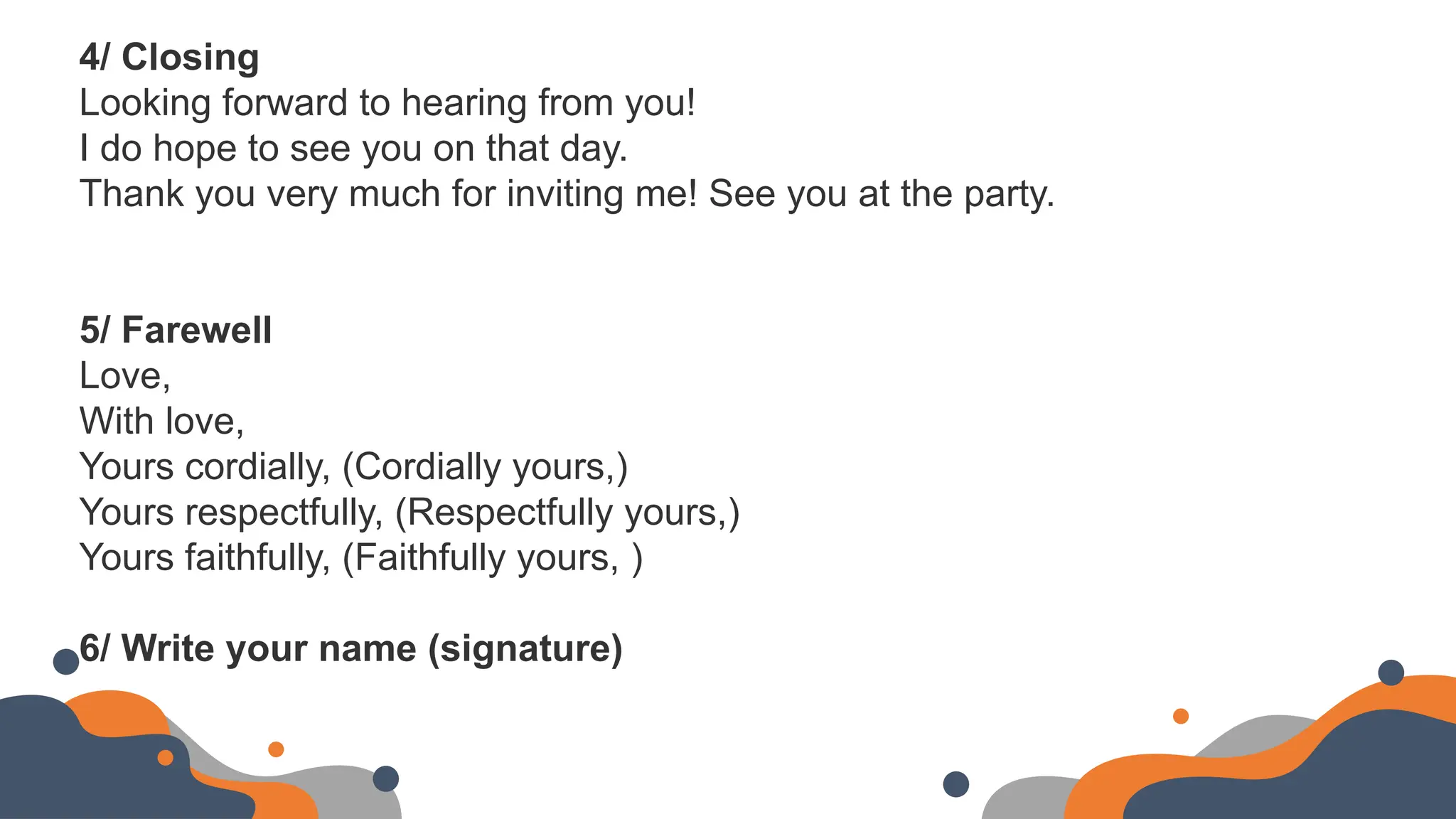 4/ Closing
Looking forward to hearing from you!
I do hope to see you on that day.
Thank you very much for inviting me! See you at the party.
5/ Farewell
Love,
With love,
Yours cordially, (Cordially yours,)
Yours respectfully, (Respectfully yours,)
Yours faithfully, (Faithfully yours, )
6/ Write your name (signature)
 