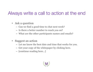 Always write a call to action at the end
•  Ask a question
–  Can we find a good time to chat next week?
–  Is there a better number to reach you on?
–  What are the other participants names and emails?

•  Suggest an action
–  Let me know the best date and time that works for you.
–  Get your copy of the whitepaper by clicking here.
–  [continue reading here…]

 