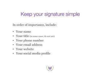 Keep your signature simple
In order of importance, include:
• 
• 
• 
• 
• 
• 

Your name
Your title (in some cases, do not use)
Your phone number
Your email address
Your website
Your social media profile

 