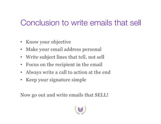 Conclusion to write emails that sell
•  Know your objective
•  Make your email address personal
•  Write subject lines that tell, not sell
•  Focus on the recipient in the email
•  Always write a call to action at the end
•  Keep your signature simple
Now go out and write emails that SELL!

 