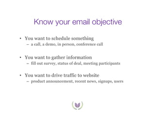 Know your email objective
•  You want to schedule something
–  a call, a demo, in person, conference call

•  You want to gather information
–  fill out survey, status of deal, meeting participants

•  You want to drive traffic to website
–  product announcement, recent news, signups, users

 