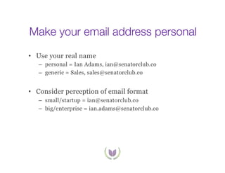 Make your email address personal
•  Use your real name
–  personal = Ian Adams, ian@senatorclub.co
–  generic = Sales, sales@senatorclub.co

•  Consider perception of email format
–  small/startup = ian@senatorclub.co
–  big/enterprise = ian.adams@senatorclub.co

 