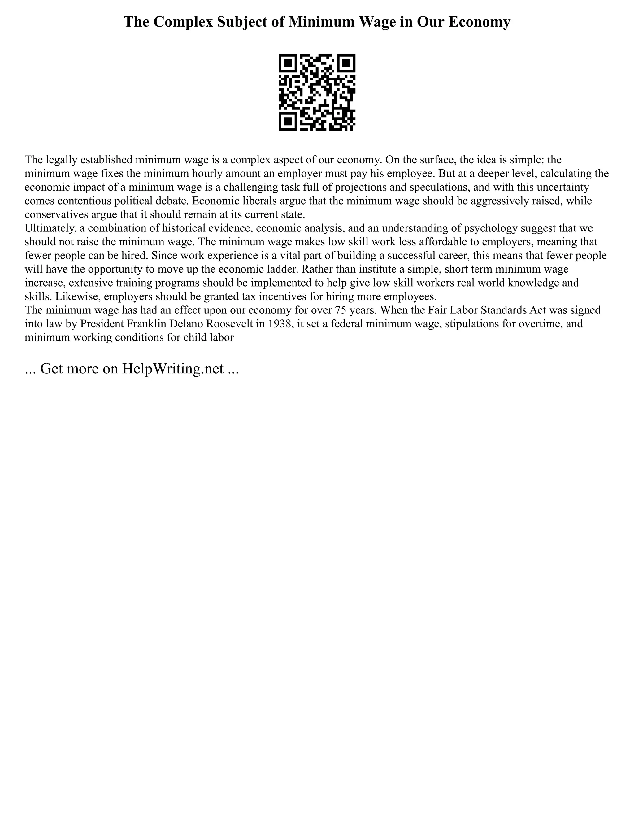 The Complex Subject of Minimum Wage in Our Economy
The legally established minimum wage is a complex aspect of our economy. On the surface, the idea is simple: the
minimum wage fixes the minimum hourly amount an employer must pay his employee. But at a deeper level, calculating the
economic impact of a minimum wage is a challenging task full of projections and speculations, and with this uncertainty
comes contentious political debate. Economic liberals argue that the minimum wage should be aggressively raised, while
conservatives argue that it should remain at its current state.
Ultimately, a combination of historical evidence, economic analysis, and an understanding of psychology suggest that we
should not raise the minimum wage. The minimum wage makes low skill work less affordable to employers, meaning that
fewer people can be hired. Since work experience is a vital part of building a successful career, this means that fewer people
will have the opportunity to move up the economic ladder. Rather than institute a simple, short term minimum wage
increase, extensive training programs should be implemented to help give low skill workers real world knowledge and
skills. Likewise, employers should be granted tax incentives for hiring more employees.
The minimum wage has had an effect upon our economy for over 75 years. When the Fair Labor Standards Act was signed
into law by President Franklin Delano Roosevelt in 1938, it set a federal minimum wage, stipulations for overtime, and
minimum working conditions for child labor
... Get more on HelpWriting.net ...
 