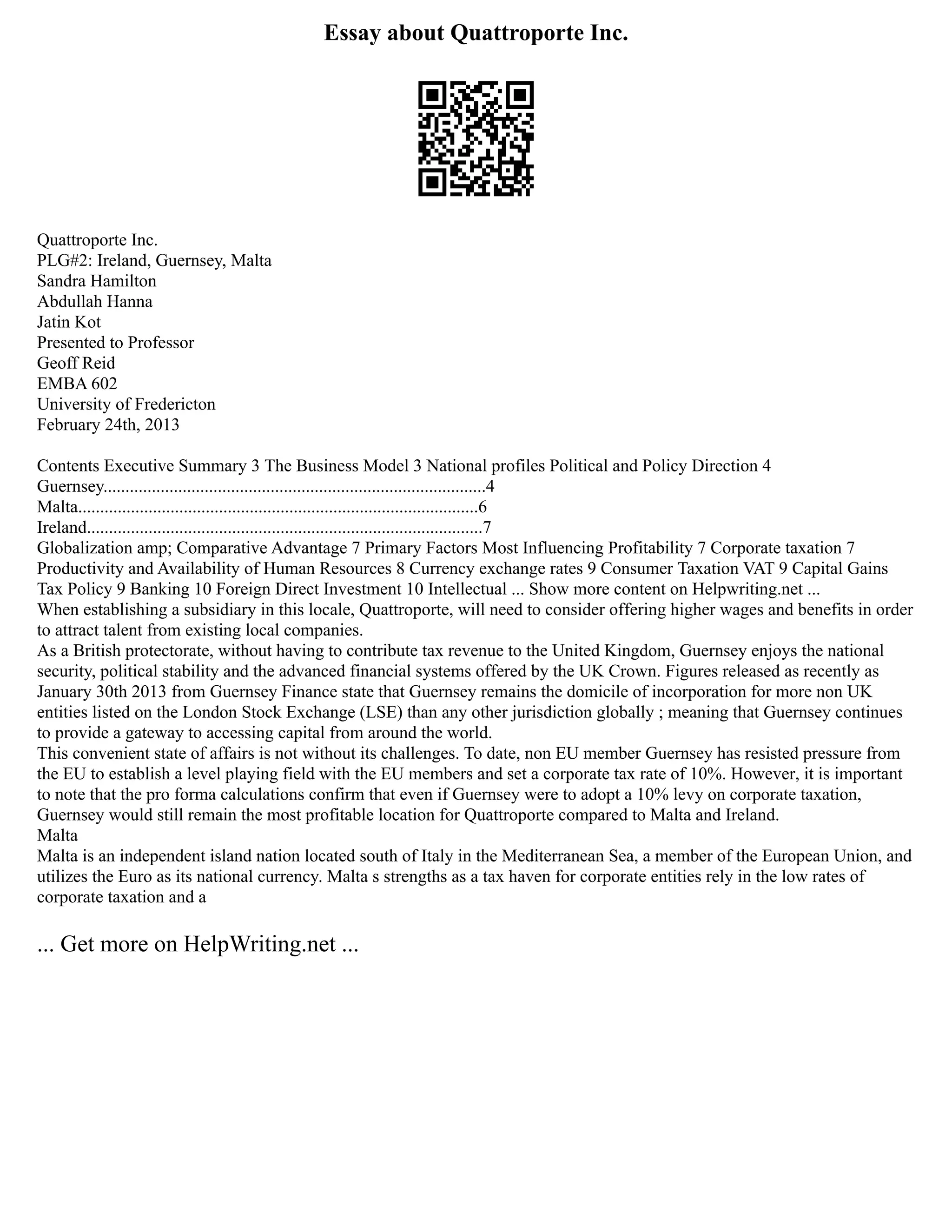 Essay about Quattroporte Inc.
Quattroporte Inc.
PLG#2: Ireland, Guernsey, Malta
Sandra Hamilton
Abdullah Hanna
Jatin Kot
Presented to Professor
Geoff Reid
EMBA 602
University of Fredericton
February 24th, 2013
Contents Executive Summary 3 The Business Model 3 National profiles Political and Policy Direction 4
Guernsey.......................................................................................4
Malta...........................................................................................6
Ireland..........................................................................................7
Globalization amp; Comparative Advantage 7 Primary Factors Most Influencing Profitability 7 Corporate taxation 7
Productivity and Availability of Human Resources 8 Currency exchange rates 9 Consumer Taxation VAT 9 Capital Gains
Tax Policy 9 Banking 10 Foreign Direct Investment 10 Intellectual ... Show more content on Helpwriting.net ...
When establishing a subsidiary in this locale, Quattroporte, will need to consider offering higher wages and benefits in order
to attract talent from existing local companies.
As a British protectorate, without having to contribute tax revenue to the United Kingdom, Guernsey enjoys the national
security, political stability and the advanced financial systems offered by the UK Crown. Figures released as recently as
January 30th 2013 from Guernsey Finance state that Guernsey remains the domicile of incorporation for more non UK
entities listed on the London Stock Exchange (LSE) than any other jurisdiction globally ; meaning that Guernsey continues
to provide a gateway to accessing capital from around the world.
This convenient state of affairs is not without its challenges. To date, non EU member Guernsey has resisted pressure from
the EU to establish a level playing field with the EU members and set a corporate tax rate of 10%. However, it is important
to note that the pro forma calculations confirm that even if Guernsey were to adopt a 10% levy on corporate taxation,
Guernsey would still remain the most profitable location for Quattroporte compared to Malta and Ireland.
Malta
Malta is an independent island nation located south of Italy in the Mediterranean Sea, a member of the European Union, and
utilizes the Euro as its national currency. Malta s strengths as a tax haven for corporate entities rely in the low rates of
corporate taxation and a
... Get more on HelpWriting.net ...
 