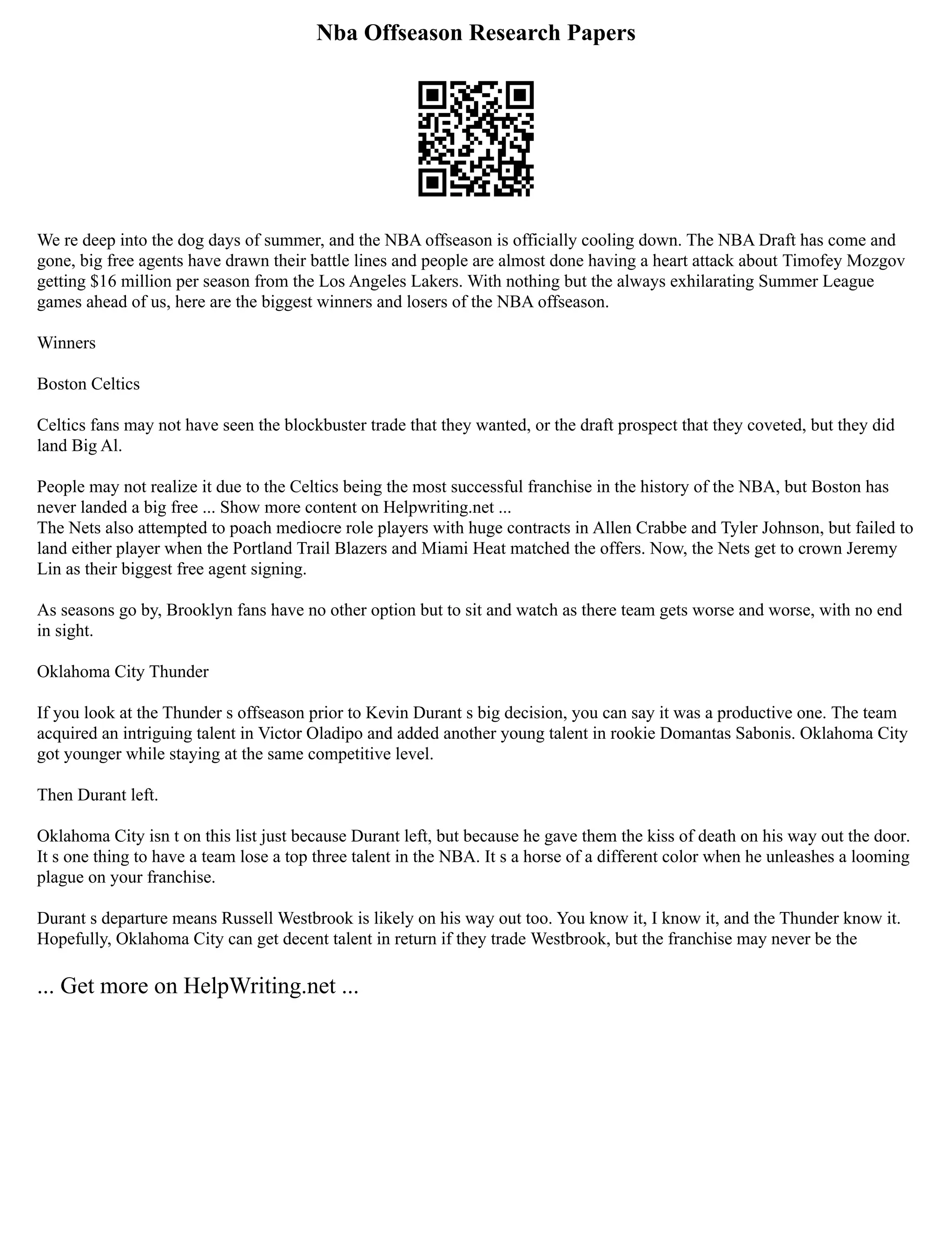 Nba Offseason Research Papers
We re deep into the dog days of summer, and the NBA offseason is officially cooling down. The NBA Draft has come and
gone, big free agents have drawn their battle lines and people are almost done having a heart attack about Timofey Mozgov
getting $16 million per season from the Los Angeles Lakers. With nothing but the always exhilarating Summer League
games ahead of us, here are the biggest winners and losers of the NBA offseason.
Winners
Boston Celtics
Celtics fans may not have seen the blockbuster trade that they wanted, or the draft prospect that they coveted, but they did
land Big Al.
People may not realize it due to the Celtics being the most successful franchise in the history of the NBA, but Boston has
never landed a big free ... Show more content on Helpwriting.net ...
The Nets also attempted to poach mediocre role players with huge contracts in Allen Crabbe and Tyler Johnson, but failed to
land either player when the Portland Trail Blazers and Miami Heat matched the offers. Now, the Nets get to crown Jeremy
Lin as their biggest free agent signing.
As seasons go by, Brooklyn fans have no other option but to sit and watch as there team gets worse and worse, with no end
in sight.
Oklahoma City Thunder
If you look at the Thunder s offseason prior to Kevin Durant s big decision, you can say it was a productive one. The team
acquired an intriguing talent in Victor Oladipo and added another young talent in rookie Domantas Sabonis. Oklahoma City
got younger while staying at the same competitive level.
Then Durant left.
Oklahoma City isn t on this list just because Durant left, but because he gave them the kiss of death on his way out the door.
It s one thing to have a team lose a top three talent in the NBA. It s a horse of a different color when he unleashes a looming
plague on your franchise.
Durant s departure means Russell Westbrook is likely on his way out too. You know it, I know it, and the Thunder know it.
Hopefully, Oklahoma City can get decent talent in return if they trade Westbrook, but the franchise may never be the
... Get more on HelpWriting.net ...
 
