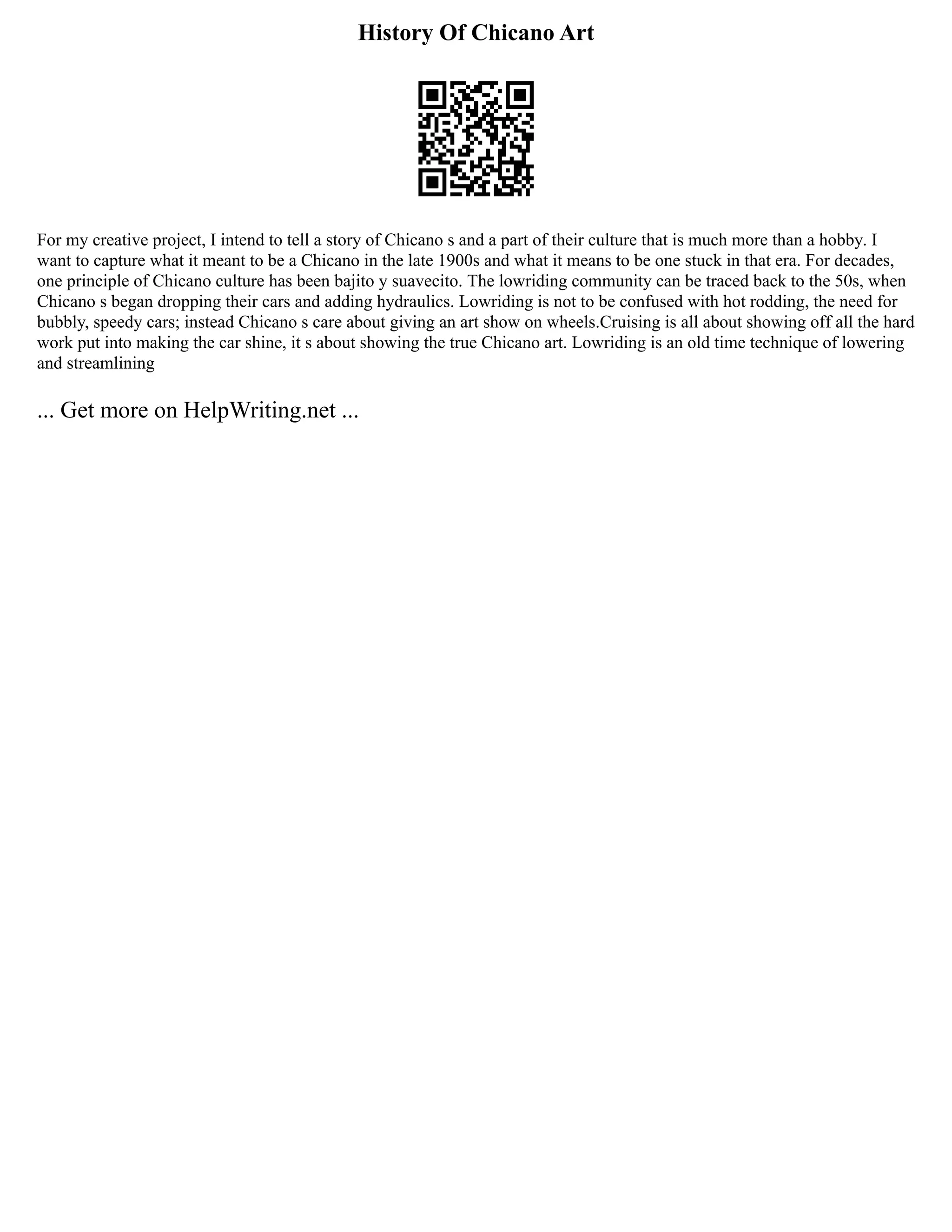 History Of Chicano Art
For my creative project, I intend to tell a story of Chicano s and a part of their culture that is much more than a hobby. I
want to capture what it meant to be a Chicano in the late 1900s and what it means to be one stuck in that era. For decades,
one principle of Chicano culture has been bajito y suavecito. The lowriding community can be traced back to the 50s, when
Chicano s began dropping their cars and adding hydraulics. Lowriding is not to be confused with hot rodding, the need for
bubbly, speedy cars; instead Chicano s care about giving an art show on wheels.Cruising is all about showing off all the hard
work put into making the car shine, it s about showing the true Chicano art. Lowriding is an old time technique of lowering
and streamlining
... Get more on HelpWriting.net ...
 