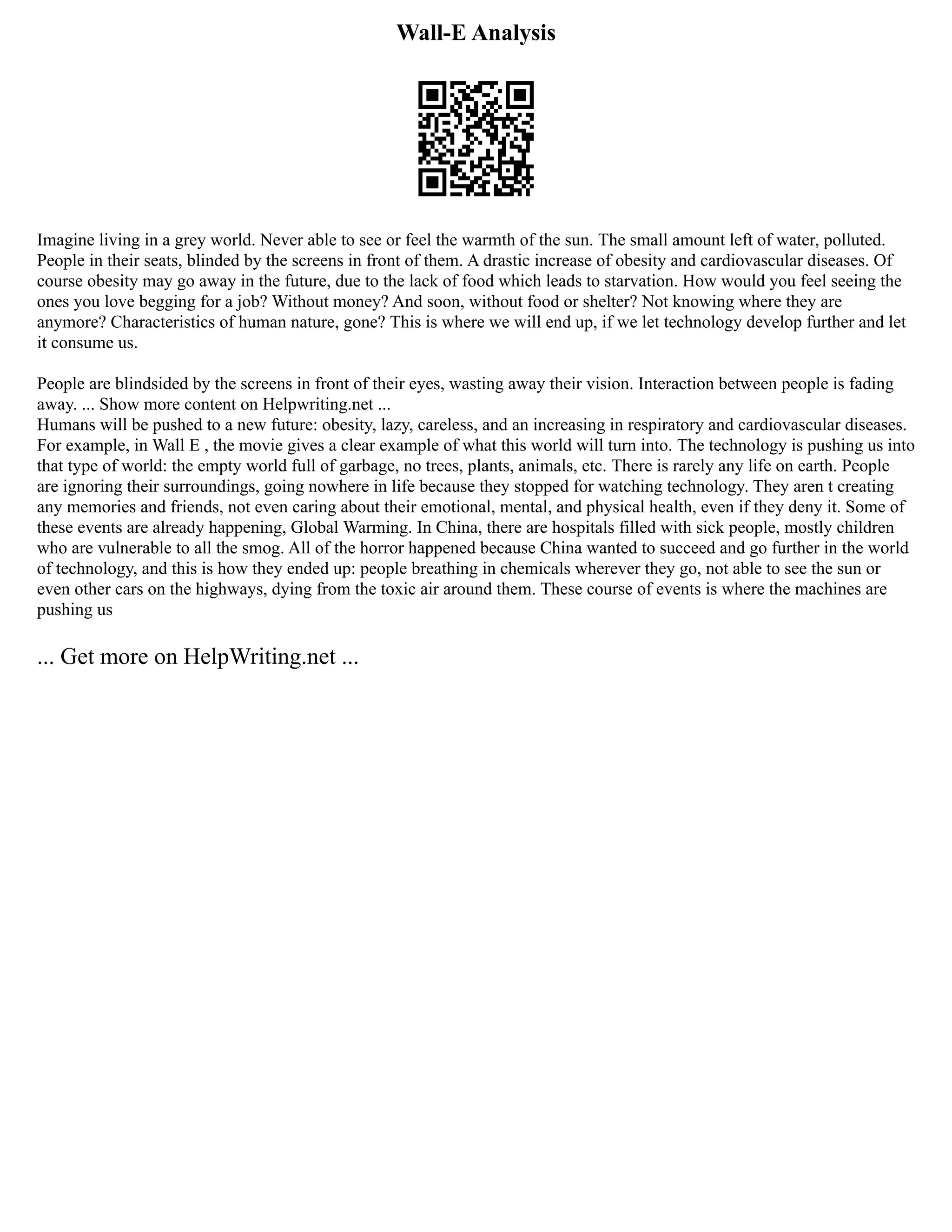 Wall-E Analysis
Imagine living in a grey world. Never able to see or feel the warmth of the sun. The small amount left of water, polluted.
People in their seats, blinded by the screens in front of them. A drastic increase of obesity and cardiovascular diseases. Of
course obesity may go away in the future, due to the lack of food which leads to starvation. How would you feel seeing the
ones you love begging for a job? Without money? And soon, without food or shelter? Not knowing where they are
anymore? Characteristics of human nature, gone? This is where we will end up, if we let technology develop further and let
it consume us.
People are blindsided by the screens in front of their eyes, wasting away their vision. Interaction between people is fading
away. ... Show more content on Helpwriting.net ...
Humans will be pushed to a new future: obesity, lazy, careless, and an increasing in respiratory and cardiovascular diseases.
For example, in Wall E , the movie gives a clear example of what this world will turn into. The technology is pushing us into
that type of world: the empty world full of garbage, no trees, plants, animals, etc. There is rarely any life on earth. People
are ignoring their surroundings, going nowhere in life because they stopped for watching technology. They aren t creating
any memories and friends, not even caring about their emotional, mental, and physical health, even if they deny it. Some of
these events are already happening, Global Warming. In China, there are hospitals filled with sick people, mostly children
who are vulnerable to all the smog. All of the horror happened because China wanted to succeed and go further in the world
of technology, and this is how they ended up: people breathing in chemicals wherever they go, not able to see the sun or
even other cars on the highways, dying from the toxic air around them. These course of events is where the machines are
pushing us
... Get more on HelpWriting.net ...
 