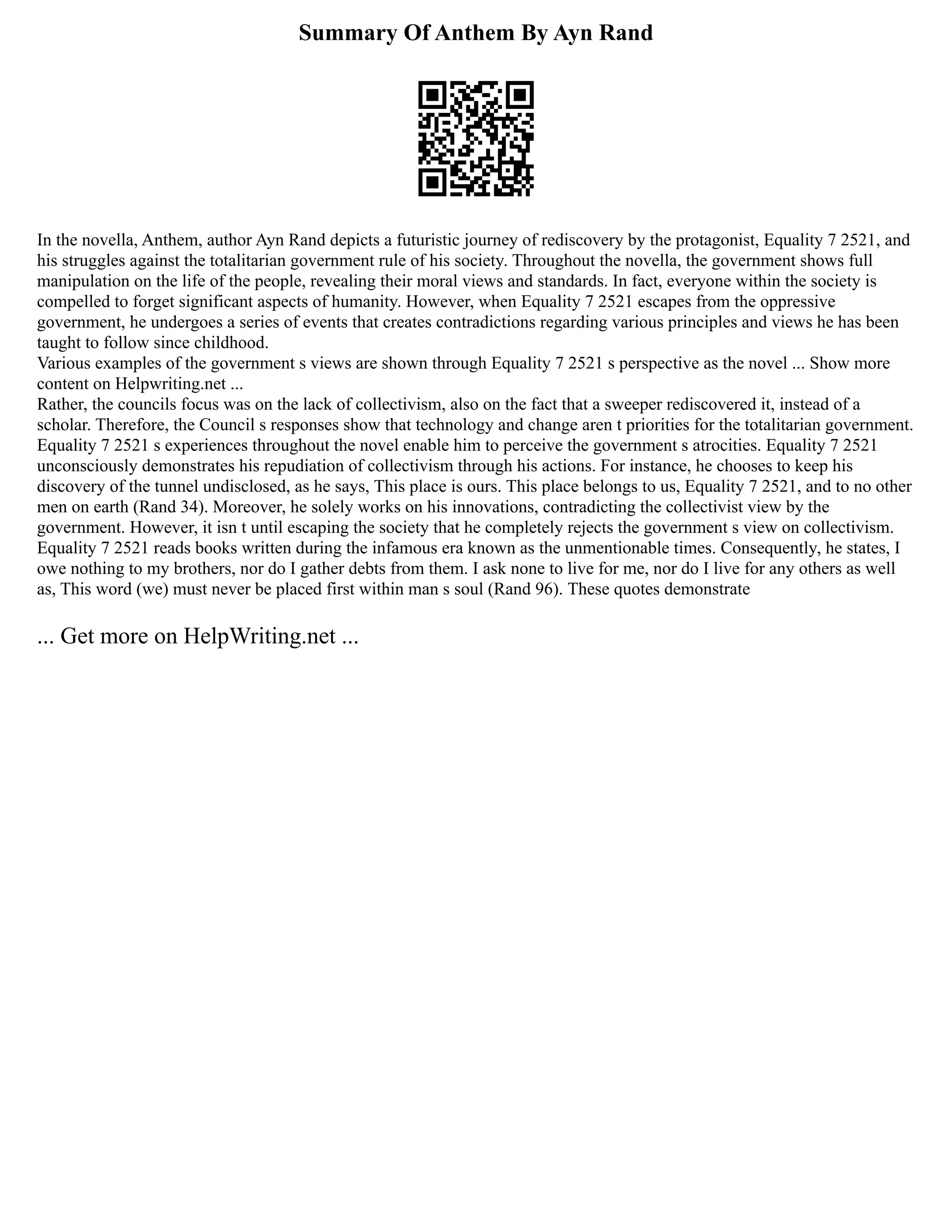Summary Of Anthem By Ayn Rand
In the novella, Anthem, author Ayn Rand depicts a futuristic journey of rediscovery by the protagonist, Equality 7 2521, and
his struggles against the totalitarian government rule of his society. Throughout the novella, the government shows full
manipulation on the life of the people, revealing their moral views and standards. In fact, everyone within the society is
compelled to forget significant aspects of humanity. However, when Equality 7 2521 escapes from the oppressive
government, he undergoes a series of events that creates contradictions regarding various principles and views he has been
taught to follow since childhood.
Various examples of the government s views are shown through Equality 7 2521 s perspective as the novel ... Show more
content on Helpwriting.net ...
Rather, the councils focus was on the lack of collectivism, also on the fact that a sweeper rediscovered it, instead of a
scholar. Therefore, the Council s responses show that technology and change aren t priorities for the totalitarian government.
Equality 7 2521 s experiences throughout the novel enable him to perceive the government s atrocities. Equality 7 2521
unconsciously demonstrates his repudiation of collectivism through his actions. For instance, he chooses to keep his
discovery of the tunnel undisclosed, as he says, This place is ours. This place belongs to us, Equality 7 2521, and to no other
men on earth (Rand 34). Moreover, he solely works on his innovations, contradicting the collectivist view by the
government. However, it isn t until escaping the society that he completely rejects the government s view on collectivism.
Equality 7 2521 reads books written during the infamous era known as the unmentionable times. Consequently, he states, I
owe nothing to my brothers, nor do I gather debts from them. I ask none to live for me, nor do I live for any others as well
as, This word (we) must never be placed first within man s soul (Rand 96). These quotes demonstrate
... Get more on HelpWriting.net ...
 