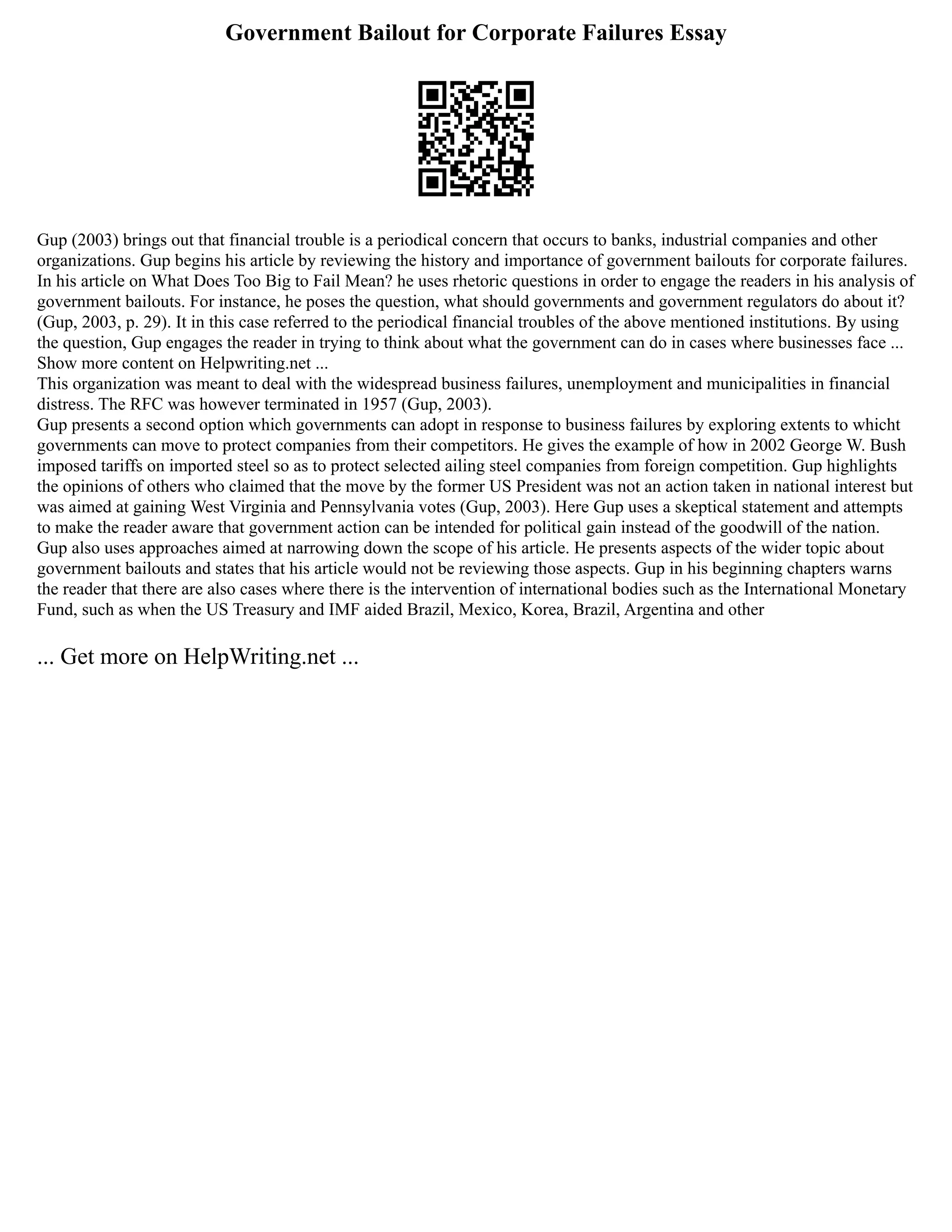 Government Bailout for Corporate Failures Essay
Gup (2003) brings out that financial trouble is a periodical concern that occurs to banks, industrial companies and other
organizations. Gup begins his article by reviewing the history and importance of government bailouts for corporate failures.
In his article on What Does Too Big to Fail Mean? he uses rhetoric questions in order to engage the readers in his analysis of
government bailouts. For instance, he poses the question, what should governments and government regulators do about it?
(Gup, 2003, p. 29). It in this case referred to the periodical financial troubles of the above mentioned institutions. By using
the question, Gup engages the reader in trying to think about what the government can do in cases where businesses face ...
Show more content on Helpwriting.net ...
This organization was meant to deal with the widespread business failures, unemployment and municipalities in financial
distress. The RFC was however terminated in 1957 (Gup, 2003).
Gup presents a second option which governments can adopt in response to business failures by exploring extents to whicht
governments can move to protect companies from their competitors. He gives the example of how in 2002 George W. Bush
imposed tariffs on imported steel so as to protect selected ailing steel companies from foreign competition. Gup highlights
the opinions of others who claimed that the move by the former US President was not an action taken in national interest but
was aimed at gaining West Virginia and Pennsylvania votes (Gup, 2003). Here Gup uses a skeptical statement and attempts
to make the reader aware that government action can be intended for political gain instead of the goodwill of the nation.
Gup also uses approaches aimed at narrowing down the scope of his article. He presents aspects of the wider topic about
government bailouts and states that his article would not be reviewing those aspects. Gup in his beginning chapters warns
the reader that there are also cases where there is the intervention of international bodies such as the International Monetary
Fund, such as when the US Treasury and IMF aided Brazil, Mexico, Korea, Brazil, Argentina and other
... Get more on HelpWriting.net ...
 